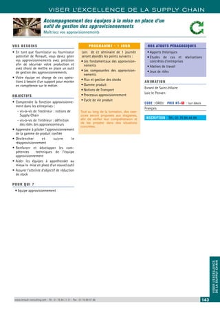 VISER L’EXCELLENCE DE LA SUPPLY CHAIN 
VISER L’EXCELLENCE 
DE LA SUPPLY CHAIN 
Accompagnement des équipes à la mise en place d’un 
outil de gestion des approvisionnements 
Maîtrisez vos approvisionnements 
VOS BESOINS 
• En tant que fournisseur ou fournisseur 
potentiel de Renault, vous devez gérer 
vos approvisionnements avec précision 
afin de sécuriser votre production et 
avez choisi de mettre en place un outil 
de gestion des approvisionnements. 
• Votre équipe en charge de ces opéra-tions 
à besoin d’un support pour monter 
en compétence sur le métier. 
OBJECTI FS 
• Comprendre la fonction approvisionne-ment 
dans les entreprises : 
--vis-à-vis de l’extérieur : notions de 
Supply Chain 
--vis-à-vis de l’intérieur : définition 
des rôles des approvisionneurs 
• Apprendre à piloter l’approvisionnement 
de la gamme de produit confiée 
• Déclencher et suivre le 
réapprovisionnement 
• Renforcer et développer les com-pétences 
techniques de l’équipe 
approvisionnement 
• Aider les équipes à appréhender au 
mieux la mise en place d’un nouvel outil 
• Assurer l’atteinte d’objectif de réduction 
de stock 
POUR Q U I ? 
• Equipe approvisionnement 
PROGRAMME - 1 JOUR 
Lors de ce séminaire de 1 journée 
seront abordés les points suivants : 
• Les fondamentaux des approvision-nements 
• Les composantes des approvision-nements 
• Flux et gestion des stocks 
• Gamme produit 
• Notions de Transport 
• Processus approvisionnement 
• Cycle de vie produit 
Tout au long de la formation, des exer-cices 
seront proposés aux stagiaires, 
afin de vérifier leur compréhension et 
de les projeter dans des situations 
concrètes. 
NOS ATOUTS PÉDAGOGIQUES 
• Apports théoriques 
• Études de cas et réalisations 
concrètes d’entreprises 
• Ateliers de travail 
• Jeux de rôles 
ANIMATION 
Evrard de Saint-Hilaire 
Loic le Penven 
CODE : ORD3 PRIX HT+X : sur devis 
Français 
INSCRIPTION : Tél.: 01 76 84 44 84 
www.renault-consulting.com - Tél : 01 76 84 31 31 - Fax : 01 76 89 07 88 143 
 