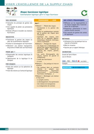 VISER L’EXCELLENCE DE LA SUPPLY CHAIN 
Risque fournisseur logistique 
Externalisation logistique: gérer le risque fournisseur 
VOS BESOINS 
• Connaître les principes de gestion des 
risques 
• Etre capable de piloter vos prestataires 
logistiques 
• Rendre efficace et durable vos relations 
fournisseurs 
OBJECTI FS 
• Positionner la gestion des risques au 
coeur de la performance logistique 
• Evaluer et accompagner son fournisseur 
• Maintenir une relation transparente, 
long terme et fiable avec son fournisseur 
POUR Q U I ? 
• Responsable des services logistiques & 
transports 
• Opérationnels de la logistique & du 
transport 
PRÉ-REQUIS 
• Avoir des notions sur les opérations de 
logistique 
• Avoir des notions sur l’achat de logistique 
PROGRAMME - 1 JOUR 
Jour 1 
• Module 1 : Théorie des risques 
--Introduction à la gestion des 
risques 
--Enjeux et problématique soulevés 
par la gestion des risques dans 
l’entreprise 
--Typologie des risques avec 
focus sur la logistique (Macro-économique, 
financier, technique, 
social, et politique) 
• Module 2 : Pilotage des risques 
--Les étapes de la méthodologie de 
gestion des risques (Identification, 
évaluation, DMR – Dispositif de 
maitrise des risques, gestion, 
maitrise) 
--Les outils (Cartographie des 
risques, matrice de gravité et 
d’exposition) 
--L’audit des fournisseurs 
--Le suivi 
• Module 3 : Cas pratique et mise en 
situation 
--Cas pratique dans un contexte 
réaliste et adapté aux 
problématiques logistiques 
(Fournisseur hors-Europe, 
fournisseur stratégique, …) 
• Module 4 : Développer une relation 
à long terme 
--Le progrès continu 
--Le développement d’un partenariat 
--Une relation de transparence 
--La renégociation de contrats 
NOS ATOUTS PÉDAGOGIQUES 
• Réflexion sur les responsabilités et 
les risques engagés dans l’externali-sation 
de la logistique 
• Proposition, présentation et trans-mission 
d’outils concrets 
• Cas concrets de gestion des achats 
de logistiques 
MÉTHODE 
• Utilisation d’un cas pratique tout au 
long de la formation 
• Mise en situation 
• Soutien par un apport théorique 
ANIMATION 
Evrard de Saint-Hilaire 
Loic le Penven 
CODE : PRF2 PRIX HT+X : sur devis 
Français 
INSCRIPTION : Tél.: 01 76 89 75 75 
146 www.renault-consulting.com - Tél : 01 76 84 31 31 - Fax : 01 76 89 07 88 
 