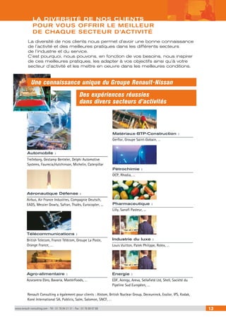 LA DIVERSITÉ DE NOS CLIENTS 
POUR VOUS OFFRIR LE MEILLEUR 
DE CHAQUE SECTEUR D’ACTIVITÉ 
La diversité de nos clients nous permet d’avoir une bonne connaissance 
de l’activité et des meilleures pratiques dans les différents secteurs 
de l’industrie et du service. 
C’est pourquoi, nous pouvons, en fonction de vos besoins, nous inspirer 
de ces meilleures pratiques, les adapter à vos objectifs ainsi qu’à votre 
secteur d’activité et les mettre en oeuvre dans les meilleures conditions. 
Une connaissance unique du Groupe Renault-Nissan 
Des expériences réussies 
dans divers secteurs d’activités 
Matériaux-BTP-Construction : 
Gerflor, Groupe Saint-Gobain, … 
Pétrochimie : 
OCP, Rhodia, … 
Pharmaceutique : 
Lilly, Sanofi Pasteur, ... 
Automobile : 
Trelleborg, Gestamp Benteler, Delphi Automotive 
Systems, Faurecia,Hutchinson, Michelin, Caterpillar 
Aéronautique Défense : 
Airbus, Air France Industries, Compagnie Deutsch, 
EADS, Messier Dowty, Safran, Thalès, Eurocopter, ... 
Télécommunications : 
British Telecom, France Télécom, Groupe La Poste, Industrie du luxe : 
Orange France, … 
Agro-alimentaire : 
Azucarera Ebro, Bavaria, MasterFoods, … 
Louis Vuitton, Patek Philippe, Rolex, … 
Energie : 
EDF, Acergy, Areva, Sellafield Ltd, Shell, Société du 
Pipeline Sud Européen, … 
Renault Consulting a également pour clients : Alstom, British Nuclear Group, Deceuninck, Essilor, IPS, Kodak, 
Koné International SA, Publicis, Salm, Salomon, SNCF, … 
www.renault-consulting.com - Tél : 01 76 84 31 31 - Fax : 01 76 89 07 88 13 
 