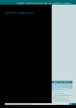 VISER L’EXCELLENCE DE LA SUPPLY CHAIN 
COMMENT NOUS CONTACTER ? 
13-15, Quai Le Gallo 
92513 - Boulogne-Billancourt Cédex 
Tél. : 01 76 84 31 31 
renault.consulting@renault.com 
http://www.renault-consulting.com 
- 
( 
+ 
8 
Achats Logistiques 
Les achats logistiques sont des problématiques phares dans les entreprises qui ne 
sont pas expertes des aspects techniques de ces activités. 
• Acheter du transport et des emballages est un acte complexe dans la réalisation. 
• L’achat doit être pensé, négocié et maîtrisé. 
• Pour les services achats, les leviers d’économies sont peu nombreux. 
Les compétences d’acheteur et d’expert transport sont des fondamentaux qui 
permettent de : 
• Comprendre la constitution des prix de transport (route, air, mer) et des prix de 
matières d’emballages, ainsi que leurs facteurs d’évolution 
• Comprendre l’ensemble des constituants d’une dépense 
• Maitriser les principes de reconstitution d’une telle dépense 
• Comprendre l’impact de ces analyses sur la suite de la démarche achats (négo-ciations 
notamment) 
• Maitriser les basiques d’une démarche achats 
• Comprendre les éléments indispensables à la constitution d’un dossier d’appel 
d’offres transport et emballages. 
• Comprendre l’impact de ces éléments sur l’ensemble de la démarche 
• Maitriser le processus générique de négociations (préparation, tenue, suites à 
donner) 
• Comprendre les spécificités des négociations en transport (route, air, mer) et 
emballages 
• Comprendre comment appliquer les différentes méthodes de négociations 
Par de nombreuses discussions menées auprès de fournisseurs et de transpor-teurs, 
le constat est éloquent: les achats de transport et d’emballages se résu-ment 
à une comparaison des prix de marché (dans le meilleur des cas) sans 
notion de performance achats/coûts de revient. 
Il est donc temps d’agir quand on sait que plus de 40% des coûts logistiques 
concernent le transport destiné aux approvisionnements/livraisons et 17% 
concernent les emballages. 
www.renault-consulting.com - Tél : 01 76 84 31 31 - Fax : 01 76 89 07 88 151 
 