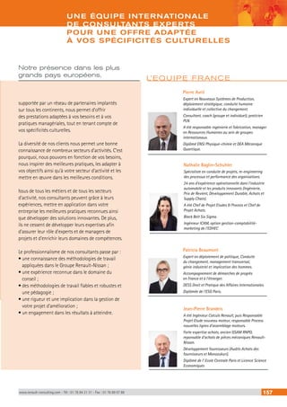 UNE ÉQUIPE INTERNATIONALE 
DE CONSULTANTS EXPERTS 
POUR UNE OFFRE ADAPTÉE 
À VOS SPÉCIFICITÉS CULTURELLES 
Notre présence dans les plus 
grands pays européens, 
supportée par un réseau de partenaires implantés 
sur tous les continents, nous permet d’offrir 
des prestations adaptées à vos besoins et à vos 
pratiques managériales, tout en tenant compte de 
vos spécificités culturelles. 
La diversité de nos clients nous permet une bonne 
connaissance de nombreux secteurs d’activités. C’est 
pourquoi, nous pouvons en fonction de vos besoins, 
nous inspirer des meilleures pratiques, les adapter à 
vos objectifs ainsi qu’à votre secteur d’activité et les 
mettre en oeuvre dans les meilleures conditions. 
Issus de tous les métiers et de tous les secteurs 
d’activité, nos consultants peuvent grâce à leurs 
expériences, mettre en application dans votre 
entreprise les meilleures pratiques reconnues ainsi 
que développer des solutions innovantes. De plus, 
ils ne cessent de développer leurs expertises afin 
d’assurer leur rôle d’experts et de managers de 
projets et d’enrichir leurs domaines de compétences. 
Le professionnalisme de nos consultants passe par : 
• une connaissance des méthodologies de travail 
appliquées dans le Groupe Renault-Nissan ; 
• une expérience reconnue dans le domaine du 
conseil ; 
• des méthodologies de travail fiables et robustes et 
une pédagogie ; 
• une rigueur et une implication dans la gestion de 
votre projet d’amélioration ; 
• un engagement dans les résultats à atteindre. 
L’EQUIPE FRANCE 
Pierre Avril 
Expert en Nouveaux Systèmes de Production, 
déploiement stratégique, conduite humaine 
individuelle et collective du changement. 
Consultant, coach (groupe et individuel), praticien 
PLN. 
A été responsable ingénierie et fabrication, manager 
en Ressources Humaines au sein de groupes 
internationaux. 
Diplômé ENSI Physique-chimie et DEA Mécanique 
Quantique. 
Nathalie Baglin-Schuhler 
Spécialiste en conduite de projets, re-engineering 
des processus et performance des organisations. 
24 ans d’expérience opérationnelle dans l’industrie 
automobile et les produits innovants (Ingénierie, 
Prix de Revient, Développement Durable, Achats et 
Supply Chain). 
A été Chef de Projet Etudes & Process et Chef de 
Projet Achats. 
Black Belt Six Sigma. 
Ingénieur ICAM, option gestion-comptabilité-marketing 
de l’EDHEC 
Patricia Beaumont 
Expert en déploiement de politique, Conduite 
du changement, management transversal, 
génie industriel et implication des hommes. 
Accompagnement de démarches de progrès 
en France et à l’étranger. 
DESS Droit et Pratique des Affaires Internationales. 
Diplômée de l’ESG Paris. 
Jean-Pierre Brandeis 
A été Ingénieur Calculs Renault, puis Responsable 
Projet Etude nouveau moteur, responsable Process 
nouvelles lignes d’assemblage moteurs. 
Forte expertise achats, ancien GSAM RNPO, 
reponsable d’achats de pièces mécaniques Renault- 
Nissan. 
Développement fournisseurs (Audits Achats des 
fournisseurs et Monozukuri). 
Diplômé de l’ Ecole Centrale Paris et Licence Science 
Economiques 
www.renault-consulting.com - Tél : 01 76 84 31 31 - Fax : 01 76 89 07 88 157 
 