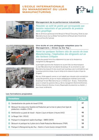 L’ECOLE INTERNATIONALE 
DU MANAGEMENT DU LEAN 
MANUFACTURING 
Management de la performance industrielle 
Posséder un outil de pointe qui corresponde aux 
besoins industriels et qui permette de produire 
sans gaspillage 
Née en 2014 d’un partenariat entre Renault et Renault Consulting, l’Ecole du Lean 
Manufacturing se situe au Global Training Center de Renault dans l’enceinte de 
l’usine de Flins (78, Yvelines). 
Une école et une pédagogie adaptées pour le 
Management, « Driven by the Top » 
Parmi les quelques facteurs clés de succès du Lean 
Manufacturing, l’implication des dirigeants est un 
des facteurs critiques 
Un des plus grands freins lié au déploiement du Lean est la résistance au 
changement du Management. 
La principale cause de cette résistance est souvent liée à la méconnaissance 
du Lean Manufacturing et son absence de pratique. Or, la conviction du Lean 
Manufacturing s’acquiert le plus souvent par la pratique, avec la contradiction que 
la pratique prend du temps, et que le temps est la ressource la plus critique du 
Dirigeant. 
Dès lors, l’école apparaît comme un outil adapté pour résoudre cette contradiction 
puisqu’elle permettra, de par les moyens pédagogiques mobilisés (usine école), 
de pratiquer le Lean Manufacturing sur un temps court. De plus, l’école prendra 
aussi en compte les questions liées au rôle du management (Comité de Direction, 
Directeur Industriel, Directeur d’usine, Responsable de production ou d’atelier…) 
pour réussir la démarche. 
Les formations proposées 
Formations 
Standardisation des postes de travail (STAN) 
Découvrir les enjeux d’un Système de Production par la mise en place d’une ligne de 
production « modèle » (YK04) 
Amélioration au poste de travail – Kaizen 2 jours et Kaizen 2 heures (KAIZ) 
Le Rouge / Vert (ROUG) 
Pratiquer le changement rapide d’outillage – SMED (SMDR) 
Découvrir et pratiquer les 5 piliers de la Totale Productive Maintenance (TPMR) 
Pratiquer le Reengineering des flux - Hoshin à l’usine (Juste à temps) (HAUN) 
N° Page dans 
le Guide 
47 
48 
46 
52 
55 
56 
63 
14 www.renault-consulting.com - Tél : 01 76 84 31 31 - Fax : 01 76 89 07 88 
 