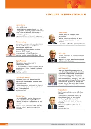 James Aherne 
Black Belt Six Sigma 
Spécialiste en processus d’amélioration et en Lean 
Entreprise dans le cadre de projets de transformation 
et de gestion du changement aussi bien dans le 
secteur privé que public. 
Spécialiste VSM et en re-engineering de processus 
Fernando Aliaga 
Spécialiste en système d´entreprise en Qualité Totale, 
enquête satisfaction client et climat interne, 
amélioration de la productivité. 
Responsable Qualité projet garantie et contrat 
de service PG&CS Renault. 
A été responsable Technique Compétition. 
Ingénieur technique industriel ICAI - Expert CAD. 
Pablo Ansorena 
Spécialiste en Responsabilité Social et 
Développement Durable. 
A été consultant pour le réseau commercial Renault 
en organisation d’ateliers et nouvelle organisation 
territoriale. 
Ingénieur Industriel. 
Laura Aragón Martinez 
Déploiement d’outils Lean Manufacturing/SPR 
Spécialiste en Lean Service dans le cadre du Réseau 
Commercial Renault 
Pilotage du déploiement international des projets de 
performance de l’activité après-vente inclus dans le 
Plan d’Excellence Renault. 
Ingénieur Industriel. 
Patricia Bayo 
Six-Sigma Black Belt. Expert en déploiement des 
outils du Lean Manufacturing et des Nouveaux 
Systèmes de Production (Standardisation, QC Story, 
MQA,…). 
Expert en gestion de processus, langage graphique. 
Ingénieur Industriel spécialiste en Organisation 
Industrielle. 
L’ÉQUIPE INTERNATIONALE 
Simon Brown 
Expert en gestion des hommes et gestion 
opérationnelle. 
Expert en reegineering (élimination des pertes, 
amélioration de la satisfaction clients) des 
processus. 
A travaillé plus de 9 ans dans l’industrie automobile. 
Paul Cripps 
Expert en amélioration des ventes, des systèmes et 
des processus. 
Expérience des réseaux de distribution automobile 
au Royaume-Uni et en Europe. 
Jude Fitzgerald 
Jude est un excellent manager expérimenté en 
vente et marketing dans le secteur de l’automobile. 
Il conseille les concessionnaires automobiles dans 
le domaine du management, de la formation et 
au niveau commercial. Sa vaste expérience en 
marketing automobile - à la fois en B2C et en B2B - 
assure une compréhension approfondie des relations 
entre les produits, les services, les employés et les 
clients en ventes et après-ventes. Jude est diplomé 
d’un Master of Business Administration. 
Ricardo Garcia 
Expert en optimisation de processus et Six Sigma 
Black Belt. 
A été Directeur en Ingénierie de Processus et 
Coordinateur de Projets Six Sigma en Lean 
Manufacturing à TYCO Electronics PCG 
Master en Gestion de la Qualité (Université de 
Valladolid). 
DESS en Sciences Chimiques (Université de 
Valladolid). 
Executive MBA - EOI 
162 www.renault-consulting.com - Tél : 01 76 84 31 31 - Fax : 01 76 89 07 88 
 