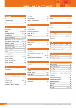 Symbols 
INDEX DES MOTS-CLÉS 
5S 53 
7 Nouveaux Outils 72 
8D 115 
A 
Accueil client 105 
Achats 127, 128, 129 
Achats de transports 152, 154 
Achats tertiaires 137 
Alliance Renault-Nissan 112, 113 
AMDEC (Analyse des Modes de Défaillances, de 
leurs Effects et de leur Criticité) 109, 110 
Analyse de la Valeur 24, 25 
Analyse Fonctionnelle 24, 25 
Analyse qualité produit 26 
Analyse stratégique 78 
ANPQP 112 
Arbres de défaillance 111 
Assurance Qualité 112, 124 
Attentes du Clients 93 
Audit de pré-production 27 
Audit de processus 124 
B 
Benchmarking 75 
C 
Cahier des Charges Fonctionnel 24, 25 
Capabilité 33, 34 
Chaîne de valeur 64, 146 
Chaînes de cotes 28 
Changement Rapide d’Outillage 55 
Coaching 60 
Communication 83 
Conduite du Changement 74 
D 
Demande client 106 
Démarche Qualité 71 
Déploiement des objectifs 79 
Design To Cost 22 
Dextérité 50 
E 
Equipe de vente 101 
Ergonomie 51 
F 
Fabrication 35 
Feuilles d’Opération Standard (FOS) 47 
Flux 63, 103 
Fondamentaux du Management 81 
G 
Gestuelle 50 
H 
HCPP (Hiérarchisation des caractéristiques 
Produit / Process) 33, 38 
Hoshin Projet 84 
I 
Informatique 95 
J 
Japon 75 
K 
Kaizen 46 
Kanban 65, 146 
L 
Lean Black Belt 69 
Lean Sigma 20, 68, 114 
Logistique 146 
M 
Maîtrise Statistique des Processus (MSP) 123 
Management de projet 84 
Matrice Qualité Assurance (MQA) 121 
O 
Ordonnancement 141 
Outils de la Qualité 120 
P 
Parcours client 101 
Pilotage des Processus 76 
Plan d’Expériences 39, 40 
Poka Yoke 122 
Poste de travail 46, 49, 50, 51, 93, 95, 96 
Processus 63 
Processus de fabrication 27, 37 
Processus opérationnels 96 
Processus tertiaires 96 
Production 44 
Progrès 65 
PSA-FIEV 118, 124 
168 www.renault-consulting.com - Tél : 01 76 84 31 31 - Fax : 01 76 89 07 88 
 