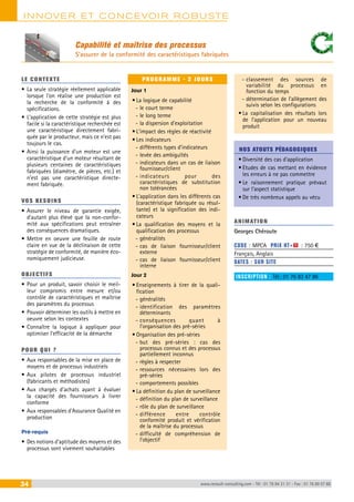 INNOVER ET CONCEVOIR ROBUSTE 
Capabilité et maîtrise des processus 
S’assurer de la conformité des caractéristiques fabriquées 
LE CONTEXTE 
• La seule stratégie réellement applicable 
lorsque l’on réalise une production est 
la recherche de la conformité à des 
spécifications. 
• L’application de cette stratégie est plus 
facile si la caractéristique recherchée est 
une caractéristique directement fabri-quée 
par le producteur, mais ce n’est pas 
toujours le cas. 
• Ainsi la puissance d’un moteur est une 
caractéristique d’un moteur résultant de 
plusieurs centaines de caractéristiques 
fabriquées (diamètre, de pièces, etc.) et 
n’est pas une caractéristique directe-ment 
fabriquée. 
VOS BESOINS 
• Assurer le niveau de garantie exigée, 
d’autant plus élevé que la non-confor-mité 
aux spécifications peut entraîner 
des conséquences dramatiques. 
• Mettre en oeuvre une feuille de route 
claire en vue de la déclinaison de cette 
stratégie de conformité, de manière éco-nomiquement 
judicieuse. 
OBJECTI FS 
• Pour un produit, savoir choisir le meil-leur 
compromis entre mesure et/ou 
contrôle de caractéristiques et maîtrise 
des paramètres du processus 
• Pouvoir déterminer les outils à mettre en 
oeuvre selon les contextes 
• Connaître la logique à appliquer pour 
optimiser l’efficacité de la démarche 
POUR Q U I ? 
• Aux responsables de la mise en place de 
moyens et de processus industriels 
• Aux pilotes de processus industriel 
(fabricants et méthodistes) 
• Aux chargés d’achats ayant à évaluer 
la capacité des fournisseurs à livrer 
conforme 
• Aux responsables d’Assurance Qualité en 
production 
Pré-requis 
• Des notions d’aptitude des moyens et des 
processus sont vivement souhaitables 
PROGRAMME - 2 JOURS 
Jour 1 
• La logique de capabilité 
--le court terme 
--le long terme 
--la dispersion d’exploitation 
• L’impact des règles de réactivité 
• Les indicateurs 
--différents types d’indicateurs 
--levée des ambiguïtés 
--i ndicateurs dans un cas de liaison 
fournisseur/client 
--i ndicateurs pour des 
caractéristiques de substitution 
non tolérancées 
• L’application dans les différents cas 
(caractéristique fabriquée ou résul-tante) 
et la signification des indi-cateurs 
• La qualification des moyens et la 
qualification des processus 
--généralités 
--cas de liaison fournisseur/client 
externe 
--cas de liaison fournisseur/client 
interne 
Jour 2 
• Enseignements à tirer de la quali-fication 
--généralités 
--i dentification des paramètres 
déterminants 
-- conséquences quant à 
l’organisation des pré-séries 
• Organisation des pré-séries 
-- but des pré-séries : cas des 
processus connus et des processus 
partiellement inconnus 
--règles à respecter 
--ressources nécessaires lors des 
pré-séries 
--comportements possibles 
• La définition du plan de surveillance 
--définition du plan de surveillance 
--rôle du plan de surveillance 
-- différence entre contrôle 
conformité produit et vérification 
de la maîtrise du processus 
--difficulté de compréhension de 
l’objectif 
-- classement des sources de 
variabilité du processus en 
fonction du temps 
-- détermination de l’allègement des 
suivis selon les configurations 
• La capitalisation des résultats lors 
de l’application pour un nouveau 
produit 
NOS ATOUTS PÉDAGOGIQUES 
• Diversité des cas d’application 
• Etudes de cas mettant en évidence 
les erreurs à ne pas commettre 
• Le raisonnement pratique prévaut 
sur l’aspect statistique 
• De très nombreux appels au vécu 
ANIMATION 
Georges Chéroute 
CODE : MPCA PRIX HT+X : 750 € 
Français, Anglais 
DATES : SUR SITE 
INSCRIPTION : Tél.: 01 76 83 47 86 
34 www.renault-consulting.com - Tél : 01 76 84 31 31 - Fax : 01 76 89 07 88 
 