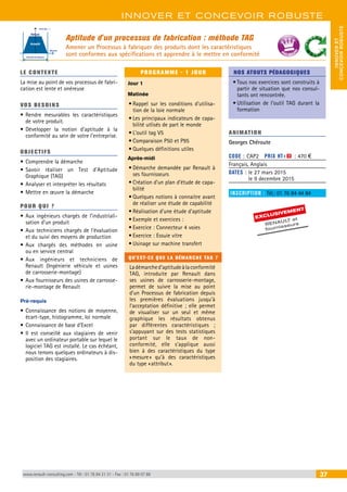 INNOVER ET CONCEVOIR ROBUSTE 
CONCEVOIR ROBUSTE 
INNOVER ET 
Aptitude d'un processus de fabrication : méthode TAG 
Amener un Processus à fabriquer des produits dont les caractéristiques 
sont conformes aux spécifications et apprendre à le mettre en conformité 
Ecart type : s 
Refusé 
Accepté 
Intervalle de tolérance 
Moyenne 
LE CONTEXTE 
La mise au point de vos processus de fabri-cation 
est lente et onéreuse 
VOS BESOINS 
• Rendre mesurables les caractéristiques 
de votre produit. 
• Développer la notion d’aptitude à la 
conformité au sein de votre l’entreprise. 
OBJECTI FS 
• Comprendre la démarche 
• Savoir réaliser un Test d’Aptitude 
Graphique (TAG) 
• Analyser et interpréter les résultats 
• Mettre en oeuvre la démarche 
POUR Q U I ? 
• Aux ingénieurs chargés de l’industriali-sation 
d’un produit 
• Aux techniciens chargés de l’évaluation 
et du suivi des moyens de production 
• Aux chargés des méthodes en usine 
ou en service central 
• Aux ingénieurs et techniciens de 
Renault (Ingénierie véhicule et usines 
de carrosserie-montage) 
• Aux fournisseurs des usines de carrosse-rie- 
montage de Renault 
Pré-requis 
• Connaissance des notions de moyenne, 
écart-type, histogramme, loi normale 
• Connaissance de base d’Excel 
• Il est conseillé aux stagiaires de venir 
avec un ordinateur portable sur lequel le 
logiciel TAG est installé. Le cas échéant, 
nous tenons quelques ordinateurs à dis-position 
des stagiaires. 
PROGRAMME - 1 JOUR 
Jour 1 
Matinée 
• Rappel sur les conditions d’utilisa-tion 
de la loie normale 
• Les principaux indicateurs de capa-bilité 
utlisés de part le monde 
• L’outil tag V5 
• Comparaison P50 et P95 
• Quelques définitions utiles 
Après-midi 
• Démarche demandée par Renault à 
ses fournisseurs 
• Création d’un plan d’étude de capa-bilité 
• Quelques notions à connaitre avant 
de réaliser une étude de capabilité 
• Réalisation d’une étude d’aptitude 
• Exemple et exercices : 
• Exercice : Connecteur 4 voies 
• Exercice : Essuie vitre 
• Usinage sur machine transfert 
QU'EST-CE QUE LA DÉMARCHE TAG ? 
La démarche d’aptitude à la conformité 
TAG, introduite par Renault dans 
ses usines de carrosserie-montage, 
permet de suivre la mise au point 
d’un Processus de fabrication depuis 
les premières évaluations jusqu’à 
l’acceptation définitive ; elle permet 
de visualiser sur un seul et même 
graphique les résultats obtenus 
par différentes caractéristiques ; 
s’appuyant sur des tests statistiques 
portant sur le taux de non-conformité, 
elle s’applique aussi 
bien à des caractéristiques du type 
« mesure » qu’à des caractéristiques 
du type « attribut ». 
BEST SELLERS 
NOS ATOUTS PÉDAGOGIQUES 
• Tous nos exercices sont construits à 
partir de situation que nos consul-tants 
ont rencontrée. 
• Utilisation de l’outil TAG durant la 
formation 
ANIMATION 
Georges Chéroute 
CODE : CAP2 PRIX HT+X : 470 € 
Français, Anglais 
DATES : le 27 mars 2015 
le 9 decembre 2015 
INSCRIPTION : Tél.: 01 76 84 44 84 
EXCLUSIVEMENT 
RENAU LT et 
fournisseurs 
www.renault-consulting.com - Tél : 01 76 84 31 31 - Fax : 01 76 89 07 88 37 
 