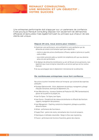 RENAULT CONSULTING, 
UNE MISSION ET UN OBJECTIF : 
VOTRE SUCCÈS 
Une entreprise performante doit s’appuyer sur un partenaire de confiance. 
C’est pourquoi Renault Consulting dispose non seulement de démarches 
efficaces et éprouvées mais également part du principe que chacun de ses 
clients est unique. 
Depuis 25 ans, nous avons pour mission : 
• d’optimiser votre performance, votre profitabilité et votre satisfaction par des 
démarches de conseil et de formation ayant pour objectifs de : 
-- mettre en place des actions d’amélioration efficaces, rapides et pérennes en qualité, 
coûts et délais 
-- vous rendre autonome grâce au transfert de compétences afin que vous deveniez 
acteur de votre performance 
• de déployer des démarches d’amélioration au sein de Renault, de ses partenaires, mais 
également pour toute entreprise industrielle ou de service quel que soit leur secteur 
d’activité 
• de vous accompagner dans le déploiement international de nos démarches 
De nombreuses entreprises nous font confiance 
Nos actions touchent l’ensemble métiers de l’entreprise par la diversité des expertises 
pratiquées : 
• Stratégie Opérationnelle : Vision, déploiement de politique, management, pilotage 
d’équipes transverses, technique de déploiement, etc. 
• Lean Manufacturing : nouveaux-Systèmes de Production (5S, TPM, Standardisation), 
gestion de la qualité et du progrès, etc. 
• Lean Six Sigma : Six Sigma, Lean Sigma. 
• Lean Service : Compétitivité des réseaux de distribution et efficacité des fonctions 
supports, management des processus. 
• Lean Management : Coaching, conduite du changement, pilotage au quotidien, 
démarche Kaizen. 
• Achats : performance des fournisseurs. 
• Supply Chain : gestion des stocks, rationalisation des circuits de transports. 
• Statistiques et méthodes industrielles : Design to Cost, Lean engineering. 
• Finance : performance des fonctions financières, gestion des créances. 
2 www.renault-consulting.com - Tél : 01 76 84 31 31 - Fax : 01 76 89 07 88 
 