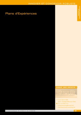 INNOVER ET CONCEVOIR ROBUSTE 
www.renault-consulting.com - Tél : 01 76 84 31 31 - Fax : 01 76 89 07 88 39 
CONCEVOIR ROBUSTE 
INNOVER ET 
COMMENT NOUS CONTACTER ? 
13-15, Quai Le Gallo 
92513 - Boulogne-Billancourt Cédex 
Tél. : 01 76 84 31 31 
renault.consulting@renault.com 
http://www.renault-consulting.com 
- 
( 
+ 
8 
Plans d’Expériences 
Les Plans d’Expériences permettent d’estimer les effets de différents facteurs 
sur le comportement d’un système ou d’un produit, pour ensuite soit l’amélio-rer, 
soit le rendre plus résistant aux perturbations (ingénierie robuste). 
Les trois formations qui permettent de maîtriser les Plans d’Expériences (P.E.) 
sont : 
• Comprendre la logique des P.E. : dans le cas où vous devez simplement parti-ciper 
à un groupe chargé de mettre en oeuvre un plan d’expériences. 
• Comprendre et Maîtriser les P.E. : dans le cas où le comportement 
du produit ou du système est répétitif (les mêmes réglages conduisent aux 
mêmes résultats : très peu de dispersion), il est possible d’aborder les P.E. sans 
connaissance statistique préalable. 
• Pratiquer les P.E. : dans le cas où les résultats des essais sont statistiquement 
dispersés, la formation proposée est plus conséquente, et une connaissance 
préalable des statistiques élémentaires est souhaitable. 
 
