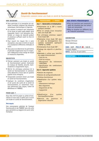 INNOVER ET CONCEVOIR ROBUSTE 
Sureté De Fonctionnement 
Comprendre comment mener une étude en sûreté de fonctionnement 
VOS BESOINS 
• Vous participez à la conception de sys-tèmes 
innovants intégrant des éléments 
mécaniques, électroniques et logiciels. 
• Les volumes à produire sont importants 
et les mises au point après départ série 
impossible. Aussi, il est nécessaire d’at-teindre 
un niveau de maturité produit 
et processus suffisant avant la mise en 
production. 
• Pour couvrir les risques liés à votre 
conception, vous avez à mettre en oeuvre 
et à coordonner différentes méthodes et 
outils 
• Vous avez à en déterminer les périmètres 
et périodes d’application tout en respec-tant 
l’adéquation entre charge de travail 
et ressources disponibles. 
OBJECTI FS 
• Préciser comment une étude en sureté 
de fonctionnement permet d’atteindre 
les niveaux de fiabilité, sécurité, main-tenabilité 
et disponibilité requis. 
• Décrire les principaux processus de la 
sûreté de fonctionnement et comment 
cette démarche s’inclut dans le système 
qualité d’une entreprise. 
• Comprendre comment mener une étude 
en sûreté de fonctionnement. 
• Expliquer les conditions d’application 
et de succès des outils de la sûreté de 
fonctionnement, et notamment l’ana-lyse 
préliminaire des risques, l’arbre de 
défaillance et l’AMDEC. 
POUR Q U I ? 
Vous êtes chef de projet ou pilote d’inno-vations 
et vous avez à cadrer puis à suivre 
une étude en sureté de fonctionnement. 
Pré-requis 
Une connaissance générale de l’analyse 
fonctionnelle et de l’AMDEC sera très utile 
pour permettre au stagiaire de suivre cette 
formation 
PROGRAMME - 2 JOURS 
Jour 1 : Généralité et Initialisation 
• Présentation de la SDF à travers 
quelques exemples 
• Prise en compte d’une innovation 
dans une étude SDF. 
• Les principaux processus support 
d’une étude SDF. 
• Réalisation d’une étude SDF dans 
le cadre du développement d’un 
système automobile appliquant 
l’ANPQP ou l’APQP. 
• Initialisation d’une étude SDF : 
• Cadrage des objectifs et planifica-tion 
• Méthodes à utiliser pour identifier 
les usages dimensionnant : 
--Cycle de vie, 
--Profil de mission, 
--Management des évènements 
indésirables 
--Identification des combinaisons 
d’évènement 
Jour 2 : Approche système 
• Gestion des exigences 
• Gestion de configuration/diversité 
• Schéma d’architecture 
• Modélisation d’un système méca-nique 
--Arborescence technique 
--Bloc diagramme 
--Diagrammes de flux 
--Logigramme 
--… 
• Modélisation d’un système 
Electrique/Electronique 
• Maitrise des processus et 
Organisation industriel 
NOS ATOUTS PÉDAGOGIQUES 
• Tous nos exercices sont construits à 
partir de situations que nos consul-tants 
ont rencontrées. 
• Mise en situation sur différents cas 
de l’industrie automobile. 
ANIMATION 
Georges Cheroute 
Anne Caldichoury 
CODE : SGPF PRIX HT+X : 1000 € 
Français, Anglais 
DATES : du 9 au 10 avril 2015 
INSCRIPTION : Tél.: 01 76 84 44 84 
42 www.renault-consulting.com - Tél : 01 76 84 31 31 - Fax : 01 76 89 07 88 
 