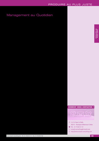 PRODUIRE AU PLUS JUSTE 
COMMENT NOUS CONTACTER ? 
13-15, Quai Le Gallo 
92513 - Boulogne-Billancourt Cédex 
Tél. : 01 76 84 31 31 
renault.consulting@renault.com 
http://www.renault-consulting.com 
- 
( 
+ 
8 
www.renault-consulting.com - Tél : 01 76 84 31 31 - Fax : 01 76 89 07 88 45 
PRODUIRE AU 
PLUS JUSTE 
Management au Quotidien 
Le système de production met l’opérateur au coeur du changement. C’est au poste de 
travail que se crée la valeur pour le client. Aussi, le management au quotidien vise 
à garantir les 3 fondamentaux qui assureront toute la robustesse de la démarche de 
progrès : 
1. un poste de travail propre, rangé où chaque objet est parfaitement identifié, 
2. un personnel qualifié, entraîné, maîtrisant totalement les technologies mises en 
oeuvre au poste de travail, 
3. un poste de travail standardisé, c’est-à-dire disposant de procédures décrivant la 
meilleure façon de faire connue à ce jour : mode opératoire manuel, paramètres 
de contrôle de la machine. 
La maîtrise des 3 fondamentaux est déterminante pour éviter les crises qualité et 
pérenniser la performance du système de production. 
Les 5 S sont la première pratique des systèmes de production. Ils ont pour objectif 
le débarras, rangement et nettoyage de l’atelier, ainsi qu’une bonne tenue des postes 
de travail. Les 5S sont un préalable incontournable à l’introduction de la TPM (Totale 
Productive Maintenance) et du JAT (Juste à Temps). 
Le Management Visuel constitue le support de l’animation quotidienne du progrès 
au niveau de l’unité de travail. Il s’agit d’avoir une attitude positive vis à vis des pro-blèmes, 
considérés par tous comme une opportunité d’amélioration (Bienvenue aux 
problèmes !). 
La standardisation du poste de travail 
Fondement des Nouveaux Systèmes de Production, le standard a pour objectif de défi-nir 
la meilleure façon de faire « du moment » pour la réalisation d’une opération. Il 
doit garantir simultanément : 
• la sécurité de l’opérateur, 
• le meilleur niveau de qualité, dès la première opération, sans recourir au contrôle 
et aux retouches, 
• un mode opératoire facile (ergonomie) et économique, 
• le délai (c’est à dire d’être capable de livrer au processus suivant la pièce ou l’en-semble 
au moment prévu), 
• la capitalisation des progrès QCD. 
“Kaizen ou Rouge / Vert” 
Suite logique de la standardisation, le « Kaizen» (ou Rouge / Vert) est une méthode 
d’amélioration des postes de travail qui permet la mise en place réelle d’améliorations 
dans un périmètre défini et dans un délai court. L’analyse doit s’appuyer sur un travail 
en groupe, piloté par le chef d’unité avec la participation des opérateurs et des fonc-tions 
support utiles (maintenance, ingénierie, logistique, qualité…). 
Habilité technique 
Le concept d’habilité technique cible la formation et le management des opérateurs 
en regroupant 3 notions : 
La connaissance de la technologie : afin que l’opérateur prenne conscience de l’impor-tance 
des opérations qu’il réalise pour assurer la qualité, il est utile de lui transmettre 
des connaissances sur les technologies utilisées dans son atelier. 
La dextérité : elle consiste à mettre au point des outils de simulation, au moyen 
d’exercices pratiques qui soient représentatifs des opérations les plus répandues dans 
l’atelier. L’objectif est de faciliter la formation des opérateurs à la standardisation de 
leur poste de travail. 
La connaissance des outils du système : l’école de l’habilité est le support pour la 
transmission des différents outils du progrès aux opérateurs (Standardisation, Kaizen, 
QC Story, 5S, TPM, JAT…). L’enseignement est adapté à ce qui est considéré comme 
strictement nécessaire pour impliquer les opérateurs dans le progrès continu. 
 
