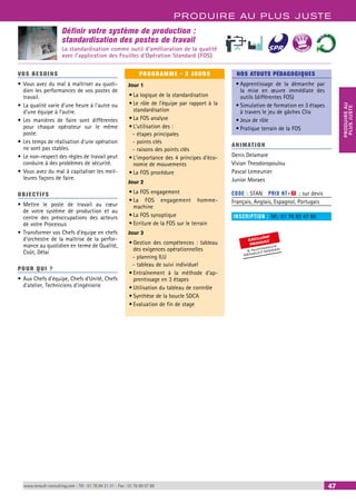 PRODUIRE AU PLUS JUSTE 
PRODUIRE AU 
PLUS JUSTE 
BEST SELLERS 
NOS ATOUTS PÉDAGOGIQUES 
• Apprentissage de la démarche par 
la mise en oeuvre immédiate des 
outils (différentes FOS) 
• Simulation de formation en 3 étapes 
à travers le jeu de gâches Clio 
• Jeux de rôle 
• Pratique terrain de la FOS 
ANIMATION 
Denis Delamare 
Vivian Theodoropoulou 
Pascal Lemeunier 
Junior Moraes 
CODE : STAN PRIX HT+X : sur devis 
Français, Anglais, Espagnol, Portugais 
INSCRIPTION : Tél.: 01 76 83 47 86 
EXCLUSIF 
RENAULT 
& fournisseurs 
RENAULT-NISSAN 
Définir votre système de production : 
standardisation des postes de travail 
La standardisation comme outil d’amélioration de la qualité 
avec l'application des Feuilles d'Opération Standard (FOS) 
VOS BESOINS 
• Vous avez du mal à maîtriser au quoti-dien 
les performances de vos postes de 
travail. 
• La qualité varie d’une heure à l’autre ou 
d’une équipe à l’autre. 
• Les manières de faire sont différentes 
pour chaque opérateur sur le même 
poste. 
• Les temps de réalisation d’une opération 
ne sont pas stables. 
• Le non-respect des règles de travail peut 
conduire à des problèmes de sécurité. 
• Vous avez du mal à capitaliser les meil-leures 
façons de faire. 
OBJECTI FS 
• Mettre le poste de travail au coeur 
de votre système de production et au 
centre des préoccupations des acteurs 
de votre Processus 
• Transformer vos Chefs d’équipe en chefs 
d’orchestre de la maîtrise de la perfor-mance 
au quotidien en terme de Qualité, 
Coût, Délai 
POUR Q U I ? 
• Aux Chefs d’équipe, Chefs d’Unité, Chefs 
d’atelier, Techniciens d’ingénierie 
PROGRAMME - 3 JOURS 
Jour 1 
• La logique de la standardisation 
• Le rôle de l’équipe par rapport à la 
standardisation 
• La FOS analyse 
• L'utilisation des : 
--étapes principales 
--points clés 
--raisons des points clés 
• L'importance des 4 principes d'éco-nomie 
de mouvements 
• La FOS procédure 
Jour 2 
• La FOS engagement 
• La FOS engagement homme-machine 
• La FOS synoptique 
• Ecriture de la FOS sur le terrain 
Jour 3 
• Gestion des compétences : tableau 
des exigences opérationnelles 
--planning ILU 
--tableau de suivi individuel 
• Entraînement à la méthode d'ap-prentissage 
en 3 étapes 
• Utilisation du tableau de contrôle 
• Synthèse de la boucle SDCA 
• Evaluation de fin de stage 
www.renault-consulting.com - Tél : 01 76 84 31 31 - Fax : 01 76 89 07 88 47 
 