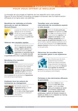 7 ENGAGEMENTS 
POUR VOUS OFFRIR LE MEILLEUR 
La réussite de vos projets et l’atteinte de vos objectifs sont notre priorité. 
Depuis 25 ans Renault Consulting s’engage à proposer des formations-action 
efficaces et en ligne avec vos attentes. 
Travaillez avec une équipe 
internationale de consultants experts 
à votre écoute 
Basés dans les plus grands pays 
européens mais également aux USA 
et en Asie, nos consultants mettent 
à votre service leur expertise en les 
adaptant à vos besoins et à vos 
pratiques managériales tout en 
tenant compte de vos spécificités culturelles. Issus de 
tous les métiers, ingénierie, logistique, production, etc. et 
de tous les secteurs d’activité, ils sont experts dans leur 
domaine d’activité et offrent ainsi de réelles compétences 
sur les sujets traités. 
Découvrez de nouvelles façons 
de travailler grâce à une expérience 
variée 
Nous intervenons pour des clients 
provenant de tous les secteurs 
d’activité, de l’industrie automobile 
à l’agro-alimentaire. Ces expériences 
variées nous ont permis de découvrir 
et de capitaliser les meilleures 
pratiques de chacun d’eux. Nous pouvons ainsi appliquer 
par la suite ces pratiques à votre entreprise. 
Participez à des séminaires efficaces 
et percutants 
Nous faisons évoluer de façon 
permanente notre offre et son 
contenu : mise en place d’une 
veille sur les tendances du marché 
de la formation, adaptation des 
contenu des séminaires à votre 
problématique, ingénierie de formation innovante et 
adaptée aux thèmes abordés, intégration du e-learning 
pour optimiser l’apprentissage. 
Bénéficiez de méthodes et d’outils 
éprouvés au sein de l’Alliance 
Renault-Nissan 
La plupart des méthodes et des outils 
appliqués lors de nos workshops 
ont été mis en oeuvre avec succès 
au sein de l’Alliance Renault-Nissan. 
Nous vous faisons ainsi profiter d’un 
savoir-faire unique. 
Obtenez des résultats rapides 
Nos formules d’intervention ont pour 
objectif d’apporter des solutions 
de façon rapide et pérenne. Nous 
vous proposons donc des actions 
pragmatiques et concentrées dans le 
temps avec des résultats mesurable 
et quantifiables dès la mise en place de la démarche. 
Bénéficiez d’un transfert 
de compétences 
Nous souhaitons que les participants 
à nos séminaires soient capables 
une fois de retour en entreprise 
d’appliquer de façon autonome les 
méthodes et outils mis en oeuvre 
durant les séminaires. Nous axons 
donc la pédagogie de nos séminaires sur l’appropriation 
de ces derniers par les participants. 
Impliquez tous les acteurs de 
l’entreprise au changement 
Nos méthodes reposent sur 
l’implication de tous, du Comité 
de Direction à l’opérateur, 
afin de créer un état d’esprit positif 
où tous participent à l’élaboration 
de la solution. 
Vous vous appropriez ainsi le projet. 
www.renault-consulting.com - Tél : 01 76 84 31 31 - Fax : 01 76 89 07 88 3 
 