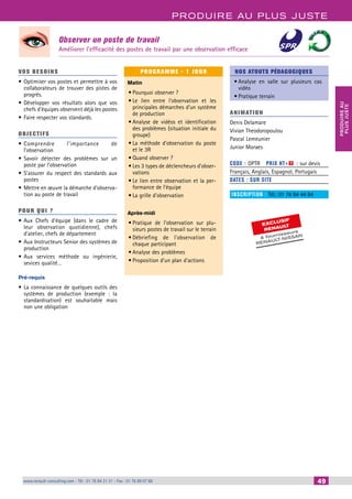 PRODUIRE AU PLUS JUSTE 
PRODUIRE AU 
PLUS JUSTE 
Observer un poste de travail 
Améliorer l’efficacité des postes de travail par une observation efficace 
EXCLUSIF 
RENAULT 
& fournisseurs 
RENAULT-NISSAN 
www.renault-consulting.com - Tél : 01 76 84 31 31 - Fax : 01 76 89 07 88 49 
49 
VOS BESOINS 
• Optimiser vos postes et permettre à vos 
collaborateurs de trouver des pistes de 
progrès. 
• Développer vos résultats alors que vos 
chefs d’équipes observent déjà les postes 
• Faire respecter vos standards. 
OBJECTI FS 
• Comprendre l’importance de 
l’observation 
• Savoir détecter des problèmes sur un 
poste par l’observation 
• S’assurer du respect des standards aux 
postes 
• Mettre en oeuvre la démarche d’observa-tion 
au poste de travail 
POUR Q U I ? 
• Aux Chefs d’équipe (dans le cadre de 
leur observation quotidienne), chefs 
d’atelier, chefs de département 
• Aux Instructeurs Senior des systèmes de 
production 
• Aux services méthode ou ingénierie, 
sevices qualité… 
Pré-requis 
• La connaissance de quelques outils des 
systèmes de production (exemple : la 
standardisation) est souhaitable mais 
non une obligation 
PROGRAMME - 1 JOUR 
Matin 
• Pourquoi observer ? 
• Le lien entre l’observation et les 
principales démarches d’un système 
de production 
• Analyse de vidéos et identification 
des problèmes (situation initiale du 
groupe) 
• La méthode d’observation du poste 
et le 3R 
• Quand observer ? 
• Les 3 types de déclencheurs d’obser-vations 
• Le lien entre observation et la per-formance 
de l’équipe 
• La grille d’observation 
Après-midi 
• Pratique de l’observation sur plu-sieurs 
postes de travail sur le terrain 
• Débriefing de l’observation de 
chaque participant 
• Analyse des problèmes 
• Proposition d’un plan d’actions 
NOS ATOUTS PÉDAGOGIQUES 
• Analyse en salle sur plusieurs cas 
vidéo 
• Pratique terrain 
ANIMATION 
Denis Delamare 
Vivian Theodoropoulou 
Pascal Lemeunier 
Junior Moraes 
CODE : OPTR PRIX HT+X : sur devis 
Français, Anglais, Espagnol, Portugais 
DATES : SUR SITE 
INSCRIPTION : Tél.: 01 76 84 44 84 
 