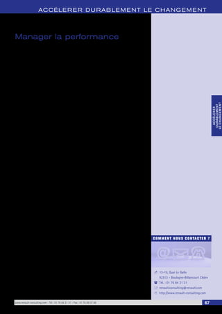 ACCÉLERER DURABLEMENT LE CHANGEMENT 
COMMENT NOUS CONTACTER ? 
13-15, Quai Le Gallo 
92513 - Boulogne-Billancourt Cédex 
Tél. : 01 76 84 31 31 
renault.consulting@renault.com 
http://www.renault-consulting.com 
- 
( 
+ 
8 
www.renault-consulting.com - Tél : 01 76 84 31 31 - Fax : 01 76 89 07 88 67 
ACCÉLERER 
DURABLEMENT 
LE CHANGEMENT 
ACCÉLERER 
DURABLEMENT 
LE CHANGEMENT 
Manager la performance 
Manager la performance engage le Comité de Direction à élaborer et construire 
des organisations innovantes et efficaces. 
La cohérence et la fédération de forces autonomes autour du déploiement de la 
stratégie assureront l’atteinte des résultats attendus. 
Pour ce faire Manager la performance implique : 
• La fédération des équipes autour d’une Vision ambitieuse et partagée ; 
• La comparaison aux meilleurs pour définir ses axes de progrès ; 
• L’optimisation de sa gestion de projets, de ses processus et de leur interaction ; 
• La mise en place de démarches de progrès robustes telles que le Lean Sigma ; 
• L’intégration de nouvelles technologies dans sa politique de communication 
interne afin de diffuser des messages stratégiques rapides et éclairants ; 
• Le développement de l’efficacité managériale, du coaching individuel et 
d’équipes pour aider les managers à anticiper et à innover dans leurs pratiques 
quotidiennes. 
 