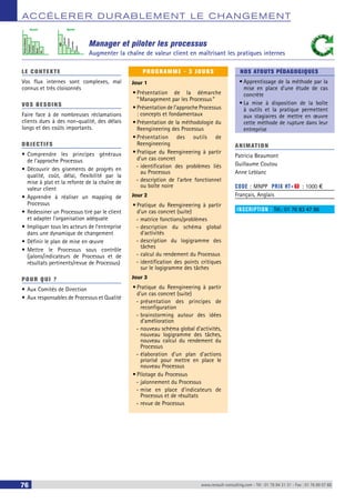 ACCÉLERER DURABLEMENT LE CHANGEMENT 
Manager et piloter les processus 
Augmenter la chaîne de valeur client en maîtrisant les pratiques internes 
Avant Après 
Temps d'attente 
Transport 
Contrôle 
Stock 
VA 
VA 
Attente 
Transport 
Contrôle 
Stock 
LE CONTEXTE 
Vos flux internes sont complexes, mal 
connus et très cloisonnés 
VOS BESOINS 
Faire face à de nombreuses réclamations 
clients dues à des non-qualité, des délais 
longs et des coûts importants. 
OBJECTI FS 
• Comprendre les principes généraux 
de l’approche Processus 
• Découvrir des gisements de progrès en 
qualité, coût, délai, flexibilité par la 
mise à plat et la refonte de la chaîne de 
valeur client 
• Apprendre à réaliser un mapping de 
Processus 
• Redessiner un Processus tiré par le client 
et adapter l’organisation adéquate 
• Impliquer tous les acteurs de l’entreprise 
dans une dynamique de changement 
• Définir le plan de mise en oeuvre 
• Mettre le Processus sous contrôle 
(jalons/indicateurs de Processus et de 
résultats pertinents/revue de Processus) 
POUR Q U I ? 
• Aux Comités de Direction 
• Aux responsables de Processus et Qualité 
PROGRAMME - 3 JOURS 
Jour 1 
• Présentation de la démarche 
“ Management par les Processus ” 
• Présentation de l’approche Processus 
: concepts et fondamentaux 
• Présentation de la méthodologie du 
Reengineering des Processus 
• Présentation des outils de 
Reengineering 
• Pratique du Reengineering à partir 
d’un cas concret 
--identification des problèmes liés 
au Processus 
--description de l’arbre fonctionnel 
ou boîte noire 
Jour 2 
• Pratique du Reengineering à partir 
d’un cas concret (suite) 
--matrice fonctions/problèmes 
--description du schéma global 
d’activités 
--description du logigramme des 
tâches 
--calcul du rendement du Processus 
--identification des points critiques 
sur le logigramme des tâches 
Jour 3 
• Pratique du Reengineering à partir 
d’un cas concret (suite) 
--présentation des principes de 
reconfiguration 
--brainstorming autour des idées 
d’amélioration 
--nouveau schéma global d’activités, 
nouveau logigramme des tâches, 
nouveau calcul du rendement du 
Processus 
--élaboration d’un plan d’actions 
priorisé pour mettre en place le 
nouveau Processus 
• Pilotage du Processus 
--jalonnement du Processus 
--mise en place d’indicateurs de 
Processus et de résultats 
--revue de Processus 
NOS ATOUTS PÉDAGOGIQUES 
• Apprentissage de la méthode par la 
mise en place d'une étude de cas 
concrète 
• La mise à disposition de la boîte 
à outils et la pratique permettent 
aux stagiaires de mettre en oeuvre 
cette méthode de rupture dans leur 
entreprise 
ANIMATION 
Patricia Beaumont 
Guillaume Coutou 
Anne Leblanc 
CODE : MNPP PRIX HT+X : 1000 € 
Français, Anglais 
INSCRIPTION : Tél.: 01 76 83 47 86 
76 www.renault-consulting.com - Tél : 01 76 84 31 31 - Fax : 01 76 89 07 88 
 