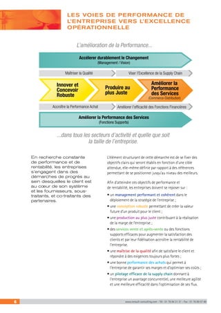 LES VOIES DE PERFORMANCE DE 
L’ENTREPRISE VERS L’EXCELLENCE 
OPÉRATIONNELLE 
L’amélioration de la Performance... 
Accélerer durablement le Changement 
(Management / Vision) 
Viser l’Excellence de la Supply Chain 
Améliorer la 
Performance 
des Services 
(Commerce-Distribution) 
Innover et 
Concevoir 
Robuste 
Produire au 
plus Juste 
Accroître la Performance Achat Améliorer l’efficacité des Fonctions Financières 
Améliorer la Performance des Services 
(Fonctions Supports) 
...dans tous les secteurs d’activité et quelle que soit 
la taille de l’entreprise. 
L’élément structurant de cette démarche est de se fixer des 
objectifs clairs qui seront établis en fonction d’une cible 
attendue, elle-même définie par rapport à des références 
permettant de se positionner jusqu’au niveau des meilleurs. 
Afin d’atteindre ces objectifs de performance et 
de rentabilité, les entreprises doivent se reposer sur : 
• un management performant et cohérent dans le 
déploiement de la stratégie de l’entreprise ; 
• une conception robuste permettant de créer la valeur 
future d’un produit pour le client ; 
• une production au plus juste contribuant à la réalisation 
de la marge de l’entreprise ; 
• des services vente et après-vente ou des fonctions 
supports efficaces pour augmenter la satisfaction des 
clients et par leur fidélisation accroître la rentabilité de 
l’entreprise. 
• une maîtrise de la qualité afin de satisfaire le client et 
répondre à des exigences toujours plus fortes ; 
• une bonne performance des achats qui permet à 
l’entreprise de garantir ses marges et d’optimiser ses coûts ; 
• un pilotage efficace de la supply chain donnant à 
l’entreprise un avantage concurrentiel, une meilleure agilité 
et une meilleure efficacité dans l’optimisation de ses flux. 
Maîtriser la Qualité 
En recherche constante 
de performance et de 
rentabilité, les entreprises 
s’engagent dans des 
démarches de progrès au 
sein desquelles le client est 
au coeur de son système 
et les fournisseurs, sous-traitants, 
et co-traitants des 
partenaires. 
6 www.renault-consulting.com - Tél : 01 76 84 31 31 - Fax : 01 76 89 07 88 
 