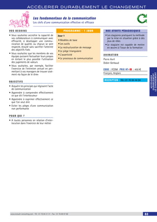 ACCÉLERER DURABLEMENT LE CHANGEMENT 
ACCÉLERER 
DURABLEMENT 
LE CHANGEMENT 
ACCÉLERER 
DURABLEMENT 
LE CHANGEMENT 
Les fondamentaux de la communication 
Les clefs d’une communication effective et efficace 
VOS BESOINS 
• Vous souhaitez accroître la capacité de 
vos collaborateurs à communiquer avec 
efficacité, à developper une commu-nication 
de qualité, ou chacun se sent 
respecté, écouté sans sacrifier l’atteinte 
des objectifs fixés 
• Vous souhaitez que les membres de vos 
équipes puissent factualiser leurs propos 
en évitant le plus possible l’utilisation 
des jugements de valeurs 
• Vous souhaitez, par exemple, faciliter 
l’exercice de l’entretien annuel en per-mettant 
à vos managers de trouver aisé-ment 
«la façon de le dire» 
OBJECTI FS 
• Acquérir les principes qui régissent l’acte 
de communication 
• Apprendre à comprendre effectivement 
ce que dit l’interlocuteur 
• Apprendre à exprimer effectivement ce 
que l’on veut dire 
• Eviter les pièges d’une communication 
non performante 
POUR Q U I ? 
• A toutes personnes en relation d’inter-locution 
dans l’exercice de leur métier 
PROGRAMME - 1 JOUR 
Jour 1 
• Modèles de base 
• Les outils 
• La restructuration de message 
• Le piège triangulaire 
• L’assertivité 
• Le processus de communication 
NOS ATOUTS PÉDAGOGIQUES 
• Les stagiaires pratiquent la méthode 
par la mise en situation grâce à des 
jeux de rôles 
• Le stagiaire est capable de mettre 
en oeuvre à l’issue de la formation 
ANIMATION 
Pierre Avril 
Didier Gerbaud 
CODE : FCOM PRIX HT+X : 450 € 
Français, Anglais 
INSCRIPTION : Tél.: 01 76 84 44 84 
www.renault-consulting.com - Tél : 01 76 84 31 31 - Fax : 01 76 89 07 88 83 
 