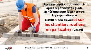 Les prescriptions données ci-
après répondent au guide
générique pour lutter contre
la propagation du
COVID-19 au travail et sur
les chantiers routiers
en particulier (V23/4)
1Check-list de prévention COVID-19 – chantiers routiers
 