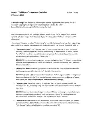 How to “Field Dress” a Venture Capitalist                                                   By Tom Tierney
17 February 2013



“Field dressing is the process of removing the internal organs of hunted game, and is a
necessary step in preserving meat from animals harvested in the wild.”
Source: http://en.wikipedia.org/wiki/Field_dressing_(hunting)



Your “Entrepreneurial Hunt” for funding is done for your start-up. You’ve “bagged” your venture
capitalist. What can proper “field dressing” of your VC tell you about the future entrepreneur/VC
relationship?

I obviously don’t suggest an actual “field dressing” of your VC, that would be, wrong. I am suggesting a
mental exercise to examine the inner workings of venture capital. The steps to “field dress” your VC:

    1.    “Remove the Heart”: You’ll discover upon VC heart removal that the VC heart has limited
         capacity, it is strictly tied to its “fiduciary responsibility” to their investors or limited partners.
         “Love” of this investment is strictly based on company performance and potential return to
         these investors. Entrepreneurs are “replaceable”.

         LESSON: VC investment is an engagement not necessarily a marriage. VC fiduciary responsibility
         overrides anything else and this should be considered a business relationship, not a friendship.
         There is no love here.

    2. “Remove the Stomach”: You may discover a weak stomach that can’t always stomach failure,
       can’t always stomach adversity and won’t stomach incompetence.

         LESSON: With a VC, set business expectations early on. Perform regular updates on progress of
         business and agree with the VC on ongoing business measurement metrics. Plan on a “bumpy
         road” (start-ups are volatile) and again, set expectations accordingly.

    3. “Remove Lungs”: Large lung capacity ($) is present that can sustain business through the
       “bumpy road”. But, these large lungs will expel lots of “Carbon-Dioxide” or “Company-Dilution”
       over time.

         LESSON: Know your business cash requirements and if follow-on funding is required attempt to
         tie future funding to business-related goals and resultant “bumps” in company valuation.
         Dilution is under your control, manage it like any other part of your business.

    4. “Remove Brain”: Variable brain size is commonly found, some VCs create trends and markets,
       some simply follow. Some VCs have “walked the walk” of the entrepreneur and some simply,
       “talk the talk”. Will the VC add value to your business or just “$”?
 