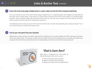 Links & Anchor Text
9
Link to your new posts from your old posts.
!
Writing about a topic that you’ve written about before? Help give your new post a little extra SEO authority by linking to
it from your older posts. The process couldn’t be any simpler: Once you’ve published your new post, just update your
old posts with internal links (and relevant anchor text) pointing to that new post. No time travel required!
It’s not uncommon to link to the same internal page multiple times in a single blog post. (At HubSpot, we frequently do
this when we’re writing about a new piece of content we've launched and want to drive traﬃc to its landing page.)
However, search engines really only care about the ﬁrst link (i.e. they rely more heavily on the ﬁrst instance of anchor
text for a given link than they do for subsequent instances).
!
The takeaway here: make sure your anchor text for that ﬁrst link includes the keywords you’re trying to target. This is
the anchor text search engines care about most.
2 If you link to the same page multiple times in a post, make sure the ﬁrst link is keyword-optimized.
3
Want to Learn More?
Click here to download our free guide on
internal linking for SEO, which covers …
!
• How to leverage internal linking
• Ways to improve internal linking
• What your internal links should look like
(continued)
 