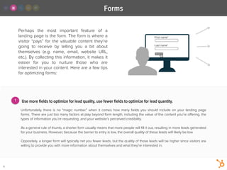 Perhaps the most important feature of a
landing page is the form. The form is where a
visitor “pays” for the valuable content they’re
going to receive by telling you a bit about
themselves (e.g. name, email, website URL,
etc.). By collecting this information, it makes it
easier for you to nurture those who are
interested in your content. Here are a few tips
for optimizing forms:
Forms
12
Use more ﬁelds to optimize for lead quality, use fewer ﬁelds to optimize for lead quantity.
!
Unfortunately, there is no “magic number” when it comes how many ﬁelds you should include on your landing page
forms. There are just too many factors at play beyond form length, including the value of the content you’re oﬀering, the
types of information you’re requesting, and your website’s perceived credibility.
!
As a general rule of thumb, a shorter form usually means that more people will ﬁll it out, resulting in more leads generated
for your business. However, because the barrier to entry is low, the overall quality of these leads will likely be low.
!
Oppositely, a longer form will typically net you fewer leads, but the quality of those leads will be higher since visitors are
willing to provide you with more information about themselves and what they’re interested in.
1
 