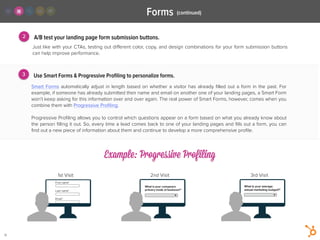 3
A/B test your landing page form submission buttons.
Smart Forms automatically adjust in length based on whether a visitor has already ﬁlled out a form in the past. For
example, if someone has already submitted their name and email on another one of your landing pages, a Smart Form
won’t keep asking for this information over and over again. The real power of Smart Forms, however, comes when you
combine them with Progressive Proﬁling.
!
Progressive Proﬁling allows you to control which questions appear on a form based on what you already know about
the person ﬁlling it out. So, every time a lead comes back to one of your landing pages and ﬁlls out a form, you can
ﬁnd out a new piece of information about them and continue to develop a more comprehensive proﬁle.
2
Just like with your CTAs, testing out diﬀerent color, copy, and design combinations for your form submission buttons
can help improve performance.
!
Use Smart Forms & Progressive Proﬁling to personalize forms.
(continued)Forms
Example: Progressive Profiling
1st Visit 2nd Visit 3rd Visit
13
 