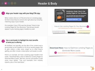 2
1
Header & Body
14
Align your header copy with your blog CTA copy.
At HubSpot, we typically use the title of the content we’re
giving away as the headline or H1 of our landing pages. But
to give visitors a little more insight as to what they’re
getting, we often include a descriptive sub-header as well.
!
Here’s an example: we have a landing page headline that
reads, “Download Now: How to Optimize Landing Pages to
Generate More Leads.” We then use the sub-header to add
some more details: “Tips and examples from industry
experts, plus a free look-book.”
When visitors click on a CTA and arrive on a landing page,
let them know they’ve come to the right place by including
matching copy in your header.
!
For example, if your CTA uses the phrase “How to Use
Landing Pages for Your Business,” that phrase should
appear in your landing page’s headline as well.
Use a sub-header to highlight the main beneﬁts
of what you’re oﬀering.
2
1
 