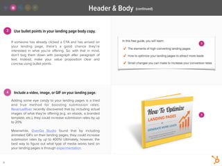 4
3
Header & Body
15
Use bullet points in your landing page body copy.
Adding some eye candy to your landing pages is a tried
and true method for boosting submission rates.
RevenueRiver recently discovered that by including actual
images of what they’re oﬀering (e.g. an ebook, a branded
template, etc.), they could increase submission rates by up
to 20%.
!
Meanwhile,  OverGo Studio  found that by including
animated GIFs on their landing pages, they could increase
submission rates by up to 400%! Ultimately, however, the
best way to ﬁgure out what type of media works best on
your landing pages is through experimentation.
If someone has already clicked a CTA and has arrived on
your landing page, there’s a good chance they’re
interested in what you’re oﬀering. So, with that in mind,
don’t bog them down with paragraph after paragraph of
text. Instead, make your value proposition clear and
concise using bullet points. 
Include a video, image, or GIF on your landing page.
(continued)
3
4
 
