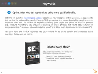 Keywords
18
Optimize for long-tail keywords to drive more-qualiﬁed traﬃc.★
With the roll out of its Hummingbird update, Google can now recognize entire questions, as opposed to
just parsing the individual keywords. From an SEO perspective, this means long-tail keywords are more
important than ever. So, instead of keyword-optimizing your pages and posts for short-tail phrases
(e.g.  “inbound marketing”), you should be focusing on longer phrases that would occur naturally in
conversation (e.g. “How does inbound marketing work?” and “How much does inbound marketing cost?”).
!
The goal here isn’t to stuﬀ keywords into your content, it’s to create content that addresses actual
questions that people are asking.
Want to Learn More?
Click here to download our free SEO guide &
keyword development worksheet.
!
• Plan your traﬃc generation strategy.
• Learn how search engines determine a
site's ranking.
 