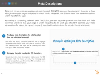 Meta Descriptions
19
Believe it or not, meta descriptions do not (I repeat, DO NOT) have any bearing when it comes to how
Google ranks your pages and posts in search results. However, that doesn’t mean that meta descriptions
aren’t important for SEO.
!
By crafting a compelling, relevant meta description, you can separate yourself from the riﬀraﬀ and help
convince searchers that your page is worth navigating to. In short, you shouldn’t optimize your meta
descriptions for robots (i.e.. search engines), you should optimize them for people. Here’s what to do:
Use verbs like “learn,” “discover,” and “ﬁnd out” to highlight
what searchers can do once they click on your link. Then,
add speciﬁcs about the topic you’re covering and make
sure your value proposition is clear.
Treat your meta descriptions like calls-to-action
(and use actionable language).
1
2 Keep your character count under 155 characters.
Google truncates meta descriptions right around the 155-
character mark. To make sure your full message gets
across to searchers, use fewer than 155 characters when
crafting your meta descriptions.
Example: Optimized Meta Description
1
2
 