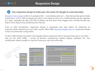 Responsive Design
20
Use responsive design to make your site easier for Google to crawl and index.★
Research from Google conﬁrms it: people prefer — and actively seek out — sites that provide great mobile
experiences. In fact, 74% of people say they're more likely to return to a mobile-friendly site (as opposed
to a static, desktop-only site), and 67% of people say that when they engage with a mobile-friendly site,
they’re more likely to buy something from that site.
!
From an SEO  perspective, responsive design is absolutely your best option for delivering an
amazing mobile experience to your site’s visitors. Why? Well, because Google says so: responsive design
is their recommended conﬁguration.
!
To dive a little deeper, the reason why Google prefers responsive sites is because they rely on one URL —
and use the same HTML  — across all devices: smartphones, tablets, laptops, desktops, etc. This
conﬁguration allows Google to crawl and index your site more eﬃciently.
Click
here
to
learn
about
HubSpot’s
responsive
websites.
 