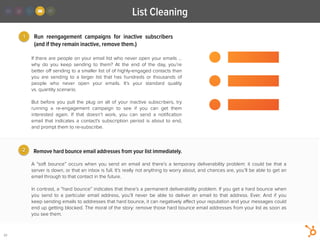 2
Run  reengagement campaigns for inactive subscribers
(and if they remain inactive, remove them.)
A “soft bounce” occurs when you send an email and there’s a temporary deliverability problem: it could be that a
server is down, or that an inbox is full. It’s really not anything to worry about, and chances are, you’ll be able to get an
email through to that contact in the future.
!
In contrast, a “hard bounce” indicates that there’s a permanent deliverability problem. If you get a hard bounce when
you send to a particular email address, you’ll never be able to deliver  an email to that address. Ever. And if you
keep sending emails to addresses that hard bounce, it can negatively aﬀect your reputation and your messages could
end up getting blocked. The moral of the story: remove those hard bounce email addresses from your list as soon as
you see them. 
1
If there are people on your email list who never open your emails …
why do you keep sending to them? At the end of the day, you’re
better oﬀ sending to a smaller list of of highly-engaged contacts than
you are sending to a larger list that  has  hundreds or thousands of
people who never  open your emails. It’s  your standard quality
vs. quantity scenario.
!
But  before you pull the plug on all of your inactive subscribers, try
running a  re-engagement campaign to see if you can get them
interested again. If that doesn’t work, you can send a  notiﬁcation
email that indicates a contact's subscription period is about to end,
and prompt them to re-subscribe.  
Remove hard bounce email addresses from your list immediately.
List Cleaning
22
 