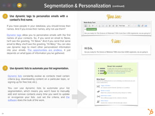 3
2
24
Use dynamic tags to personalize emails with a
contact's ﬁrst name.
Dynamic lists constantly evolve as contacts meet certain
criteria (e.g. downloading content on a particular topic, or
signing up for free trial, etc.).
!
You can use dynamic lists to automate your list
segmentation, which means you won’t have to manually
add and remove contacts every time you want to update
or re-organize your lists. Just set the criteria, and the
software does the bulk of the work.
If you have people in your database, you should know their
names. And if you know their names, why not use them?
!
Dynamic tags allow you to personalize emails with the ﬁrst
names of your contacts. So, if you send an email to Steve,
he’ll see the greeting, “Hi Steve.” And if you send that same
email to Mary, she’ll see the greeting, “Hi Mary.” You can also
use dynamic tags to insert other personalized information
into your emails. The opportunities are endless, it just
depends on what types of information you’ve gathered.
Use dynamic lists to automate your list segmentation.
(continued)Segmentation & Personalization
You see:
I see:
Hi Erik,
Are you ready for The Science of Webinars? With more than 4,000 registrants, we are going to
 