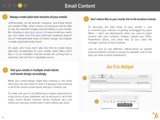 2
1
3
Email Content
26
Always create plain-text versions of your emails.
To decrease the load times of your emails  — and
to minimize your chances of getting red-ﬂagged by spam
ﬁlters  — don’t use attachments when you want to share
content with your contacts. Instead, upload your PDFs,
PowerPoint decks, and other  ﬁles to your site’s ﬁle
manager and link to their locations.
!
Just be sure to use eﬀective calls-to-action so people
know a) what the content is, b) why it's valuable, and c) how
they can view it and/or download it.
While your email design might look amazing in the email
client you use, that doesn’t mean it’s going to look amazing
in all of the various email clients that your contacts use.
!
To make sure you’re not delivering a subpar experience to
a big chunk of your database, set up accounts in all of the
major clients (Gmail, Hotmail, Yahoo, Outlook, etc.) and
check out how your emails look in each before you send.
Unfortunately, not all devices, browsers, and email clients
can handle HTML, which means not everyone will be able
to see the beautiful images and formatting in your emails.
By including a plain-text version of every email you send,
you can make sure that your plain-text audience doesn’t
see an indecipherable mess of broken design, but instead,
a neatly organized body of text.
!
Oh yeah, and if you don’t take the time to create these
plain-text  counterparts for your emails, spam ﬁlters don’t
like it: it’s an indication that the emails are coming from a
spammer, and not from a reputable source.
Don’t attach ﬁles to your emails: link to ﬁle locations instead.
Test your emails in multiple email clients
and tweak design accordingly.
See It in HubSpot
1
2
 