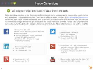 Image Dimensions
28
Use the proper image dimensions for social proﬁles and posts.★
If you don’t pay attention to the dimensions of the images you’re uploading and sharing, you could end up
with unpleasant cropping or distorting. This is especially true when it comes to social media cover photos.
To ensure your social proﬁles showcase your brand and business in the best possible light, stick to the
recommended image dimensions (in pixels) that the social networks provide. Here’s a list of dimensions
for Facebook, Twitter, LinkedIn, Google+, Pinterest, and YouTube. (Note: all dimensions are width x height.)
• Cover photo: 851  x 315
• Proﬁle picture: 160 x 160 (upload as 180 x 180)
• App icons: 111 x 74
• Timeline: 504 x height is up to you (shared
image), 484 x 252 (shared link)
• News feed: 470 x 394 (shared image),
470 x 246 (shared link)
• Header image: 1252 x 626,
1500 x 500 (redesign)
• Proﬁle picture: 250 x 250
• Image in feed: 1024 x 512
• Banner image: 624 x 220
• Logo: 100 x 60
• Link Thumbnail: 100 x 100
• Board cover: 217 x 147
• Preview image: 51 x 51
• Cover photo: 1010 x 608 (recommended),
480 x 270 (minimum), 2120 x 1192 (maximum)
• Proﬁle picture: 250 x 250
• Image post: 4:3 aspect ratio (800 x 600
minimum)
• Banner image: 2560 x 1440 (TV), 2560 x 423
(desktop), 1546 x 423 (mobile)
 