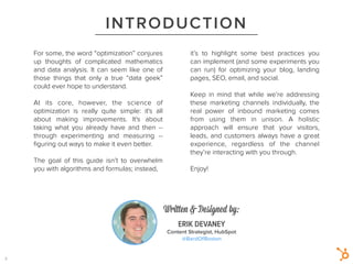 1
INTRODUCTION
ERIK DEVANEY
Content Strategist, HubSpot
@BardOfBoston
Written & Designed by:
For some, the word “optimization” conjures
up thoughts of complicated mathematics
and data analysis. It can seem like one of
those things that only a true “data geek”
could ever hope to understand.
!
At its core, however, the science of
optimization is really quite simple: it's all
about making improvements. It's about
taking what you already have and then --
through experimenting and measuring --
ﬁguring out ways to make it even better.
!
The goal of this guide isn’t to overwhelm
you with algorithms and formulas; instead,
it’s to highlight some best practices you
can implement (and some experiments you
can run) for optimizing your blog, landing
pages, SEO, email, and social.
!
Keep in mind that while we’re addressing
these marketing channels  individually, the
real power of inbound marketing comes
from using them in unison. A holistic
approach will ensure that your visitors,
leads, and customers always have a great
experience, regardless of the channel
they’re interacting with you through.
!
Enjoy!
2
 