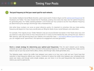 Timing Your Posts
29
Dan Zarella, HubSpot’s Social Media Scientist, used 2 years-worth of data to ﬁgure out the optimal post frequencies for
Facebook and Twitter. The data showed that for Facebook, posting once every two days was the optimal frequency
for generating likes. For Twitter, tweeting between 1 and 4 times per hour proved to be the most eﬀective frequency
(as determined by the average click-through rates of tweeted links).
!
And while these numbers can serve as great reference points, it’s important to remember that your ideal posting
frequency will depend on how many overall posts are ﬁlling the feeds of your social followers and subscribers.
!
For example, if the majority of your Twitter followers only see around 20 total new tweets in their feeds every hour, and
you tweet at a rate of four times an hour, that amounts to 1 in every 5 of the tweets they see coming from you. Seems a
little spammy, right? By learning about your follower and subscriber base — and testing diﬀerent post frequencies —
you can mitigate social “spamminess” and optimize for engagement and lead generation.
1 Test post frequency to ﬁnd your sweet spot for each network.
Here’s a simple strategy for determining your optimal post frequencies. First, for each network you’re testing,
schedule your posts apart by two hours, and stick to that posting frequency for a week. During that time, make sure to
keep an eye on your key social metrics (likes, shares, click-through rates, leads generated, etc.).
!
The following week, reduce the buﬀer time between your posts to an hour and a half, and see if (and how) that
reduction in post frequency aﬀects your metrics. Continue to reduce the buﬀer time between your scheduled posts
week over week, and through some simple analysis, you can hone in on the post frequencies that maximize the
metrics you want to optimize for.
 