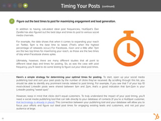 2
Timing Your Posts
30
In addition to having calculated ideal post frequencies, HubSpot’s Dan
Zarella has also ﬁgured out the best days and times to post to various social
media channels.
!
For example, the data shows that when it comes to expanding your reach
on Twitter, 5pm is the best time to tweet. (That’s when the highest
percentage of retweets occur.) For Facebook, noon and a little after 7pm
are the two top times for maximizing your reach, as those are the two times
of day when Facebook shares spike.
!
Ultimately, however, there are many diﬀerent studies that all point to
diﬀerent ideal days and times for posting. So, as was the case with post
frequency, you’ll need to do some testing to ﬁgure out your ideal post times.
Figure out the best times to post for maximizing engagement and lead generation.
(continued)
Here’s a simple strategy for determining your optimal times for posting. To start, open up your social media
publishing tool and sort your past posts by the number of clicks they’ve received. By scrolling through this list, you
should be able to identify any prominent trends related to post timing. For example, if you see that 7 of your top 10
most-clicked LinkedIn posts were shared between 1pm and 2pm, that’s a good indication that 1pm-2pm is your
LinkedIn posting “sweet spot.”
!
However, keep in mind that clicks don’t equal customers. To truly understand the impact of your post timing, you’ll
need a social media publishing tool that can talk directly to your database of contacts (if you’re a HubSpot customer,
that technology is already in place). This connection between your publishing tool and your database will allow you to
focus your eﬀorts and ﬁgure out ideal post times for engaging existing leads and customers, and not just your
audience at large.
 