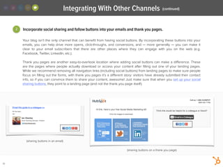 32
Your blog isn’t the only channel that can beneﬁt from having social buttons. By incorporating these buttons into your
emails, you can help drive more opens, click-throughs, and conversions, and — more generally — you can make it
clear to your email subscribers that there are other places where they can engage with you on the web (e.g.
Facebook, Twitter, LinkedIn, etc.).
!
Thank you pages are another easy-to-overlook location where adding social buttons can make a diﬀerence. These
are the pages where people actually download or access your content after ﬁlling out one of your landing pages.
While we recommend removing all navigation links (including social buttons) from landing pages to make sure people
focus on ﬁlling out the forms, with thank you pages it’s a diﬀerent story: visitors have already submitted their contact
info, so if you can convince them to share your content, awesome! Just make sure that when you set up your social
sharing buttons, they point to a landing page (and not the thank you page itself).
2 Incorporate social sharing and follow buttons into your emails and thank you pages.
Integrating With Other Channels (continued)
(sharing buttons on a thank you page)
(sharing buttons in an email)
 