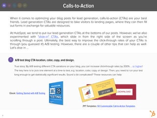 When it comes to optimizing your blog posts for lead generation, calls-to-action (CTAs) are your best
friends. Lead generation CTAs are designed to take visitors to landing pages, where they can then ﬁll
out forms in exchange for valuable resources. 
!
At HubSpot, we tend to put our lead generation CTAs at the bottoms of our posts. However, we've also
experimented with "slide-in" CTAs, which slide in from the right side of the screen as you’re
scrolling  through a post. Ultimately, the best way to  improve the click-through rates of your CTAs is
through (you guessed it!) A/B testing. However, there are a couple of other tips that can help as well.
Let’s dive in ...
Calls-to-Action
4
A/B test blog CTA location, color, copy, and design.
!
True story: By A/B testing diﬀerent CTA variations on your blog, you can increase click-through rates by 200% … or higher!
The key here is to pick one element at a time to test, e.g. location, color, copy, or design. Then, you need to run your test
long enough to get statistically signiﬁcant results. Sound a bit complicated? These resources can help:
1
Ebook: Getting Started with A/B Testing
.PPT Templates: 50 Customizable Call-to-Action Templates
DOWNLOAD
Download this
free ebook for
marketing tips
and tricks.
GET IT NOW
Download this free ebook
and turn your marketing
around
 