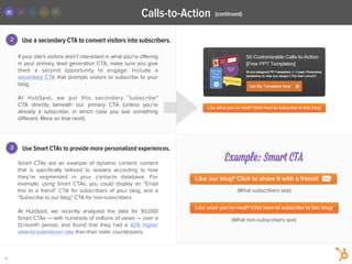 Use a secondary CTA to convert visitors into subscribers.
Smart CTAs are  an example of dynamic content:  content
that is  speciﬁcally tailored  to readers according to how
they’re segmented in your contacts database. For
example, using Smart CTAs, you could display  an “Email
this to a friend” CTA for  subscribers of your blog, and a
“Subscribe to our blog” CTA for non-subscribers.
!
At HubSpot, we recently analyzed the data for 93,000
Smart CTAs — with hundreds of millions of views — over a
12-month period, and found that they had a  42% higher
view-to-submission rate than their static counterparts.
2
3
If your site's visitors aren’t interested in what you’re oﬀering
in your primary, lead generation CTA, make sure you give
them a second  opportunity to engage: Include a
secondary CTA that prompts visitors to subscribe to your
blog.
!
At HubSpot, we put this secondary  “subscribe"
CTA  directly  beneath our primary CTA (unless you’re
already a subscriber, in which case you see something
diﬀerent. More on that next!).
Use Smart CTAs to provide more personalized experiences.
5
(continued)Calls-to-Action
Example: Smart CTA
(What subscribers see)
(What non-subscribers see)
 