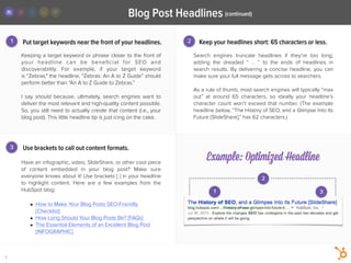 Put target keywords near the front of your headlines.
Search engines  truncate  headlines if they’re too long,
adding the dreaded “  …  “ to the ends of headlines in
search results. By delivering a concise headline, you can
make sure your full message gets across to searchers.
!
As a rule of thumb, most search engines will typically “max
out” at around 65 characters, so ideally your headline’s
character count won’t exceed that number. (The example
headline below, “The History of SEO, and a Glimpse Into Its
Future {SlideShare],” has 62 characters.)
Have an infographic, video, SlideShare, or other cool piece
of content embedded in your blog post? Make sure
everyone knows about it! Use brackets [ ] in your headline
to highlight content. Here are a few examples from the
HubSpot blog:
!
• How to Make Your Blog Posts SEO-Friendly
[Checklist]
• How Long Should Your Blog Posts Be? [FAQs]
• The Essential Elements of an Excellent Blog Post
[INFOGRAPHIC]
2
1 2
3
Keeping a target keyword or phrase closer to the front of
your headline can be beneﬁcial for SEO and
discoverability. For example, if your target keyword
is “Zebras," the headline, “Zebras: An A to Z Guide” should
perform better than “An A to Z Guide to Zebras.”
!
I say should  because, ultimately, search engines want to
deliver the most relevant and high-quality content possible.
So, you still need to actually create that content (i.e., your
blog post). This little headline tip is just icing on the cake.
Keep your headlines short: 65 characters or less.
Use brackets to call out content formats.
Example: Optimized Headline
7
1 3
Blog Post Headlines (continued)
 