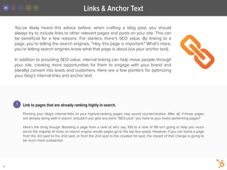 Links & Anchor Text
8
You’ve likely heard this advice before: when crafting a blog post, you should
always try to include links to other relevant pages and posts on your site. This can
be beneﬁcial for a few reasons. For starters, there’s SEO value. By linking to a
page, you’re telling the search engines, “Hey, this page is important." What’s more,
you’re letting search engines know what that page is about (via your anchor text).
!
In addition to providing SEO value, internal linking can help move people through
your site, creating more  opportunities for them to engage with your brand and
(ideally) convert into leads and customers. Here are a few pointers for optimizing
your blog’s internal links and anchor text:
Link to pages that are already ranking highly in search.
!
Pointing your blog's internal links to your highest-ranking pages may sound counterintuitive. After all, if those pages
are already doing well in search, shouldn’t you give any extra “SEO juice” you have to your lower-performing pages?
!
Here’s the thing though: Boosting a page from a rank of, let’s say, 100 to a rank of 99 isn’t going to help you much
(since the majority of clicks on search engine results pages go to the top few spots). However, if you can boost a page
from the 3rd spot to the 2nd spot, or from the 2nd spot to the coveted 1st spot, the impact of that change is going to
be much more substantial.
1
 