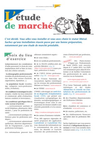 Guide d’installation en profession libérale   5   créer




L’étude
de marché
C’est décidé. Vous allez vous installer et vous avez choisi le statut libéral.
Sachez qu’une installation réussie passe par une bonne préparation,
notamment par une étude de marché préalable.



 Choix du lieu                          obtenues notamment auprès :                                 zones d’attractivité par profession,
                                                                                                    etc.   www.ars.sante.fr
                                        ¯ de votre Ordre ;
 d ’ e x e rc i c e                     ¯ de vos syndicats professionnels ;                              veau      Des Plates-formes
                                                                                                     Nou
                                                                                                          d’Appui aux Professionnels
Indépendamment des considérations       ¯ de la DGCIS (chiffres-clefs des
                                                                                                    de Santé (PAPS) sont ouvertes
d’ordre personnel, le choix de votre    activités libérales) cf p. 55
                                         http://www.pme.gouv.fr (espace pra-
                                                                                                    depuis le 1er juillet 2011. Les PAPS
implantation doit se faire en fonc-
                                        tique, publications et études)                              ont notamment pour objectif d’in-
tion des critères suivants :
                                                                                                    former et de faciliter l’orientation
- la démographie professionnelle        ¯ de l’APCE (fiches profession-                             des professionnels de santé, en
(nombre de professionnels en exer-      nelles) cf p. 55 www.apce.com                               exercice ou en formation.
cice dans votre secteur d’activité,     ¯ de l’Union Nationale des                                        www.region.paps.sante.fr
organisation, réputation...);           Associations Agréées (statistiques                          par ex. : www.lorraine.paps.sante.fr
                                        sur les revenus des professionnels
- la population locale (nombre,
                                        libéraux en France) : www.unasa.fr                          Ë la Caisse Nationale publie des
âge, catégories socio-profession-
                                                                                                    statistiques    et  des     études
nelles, évolution);                     ¯ de l’INSEE www.insee.fr
                                                                                                    (démarches et conseils sur l’ins-
- les conditions économiques locales    L’INSEE a développé un outil d’ai-                          tallation des professionnels de
(emploi, vitalité du tissu industriel   de au diagnostic d’implantation                             santé) cf p. 55 www.ameli.fr
et commercial, pôles d’attraction,      locale (ODIL) qui permet une
liaisons routières et ferroviaires) ;   visualisation cartographique des                            ¯ des Chambres départementales
                                        données sociodémographiques et                              des Professions Libérales
- les conditions spécifiques liées à
                                        économiques d’une zone et une                                           www.cnpl.org
votre secteur d’activité :
                                        impression de dossiers relatifs à une
   .   environnement sanitaire et
                                        clientèle potentielle et à la concur-
                                                                                                    ¯des chambres de commerce et
social (hôpitaux, pharmacies, labo-                                                                 d’industrie www.acfci.cci.fr
                                        rence.
ratoires...) pour les professions de
                                                                                                    ¯ des mairies, préfectures, etc.
santé ;                                  http://creation-entreprise.insee.fr
   .   environnement juridique (tri-    ¯ des caisses d’assurance maladie :
                                                                                                    ¯ des établissements financiers
bunaux) pour les professions juri-                                                                  spécialisés dans les professions libé-
diques ;                                Ë les ARS (agences régionales de                            rales ;
   .   environnement administratif      santé) proposent des application
(préfecture, direction départemen-      CartoS@nté et CartoS@nté Pro                                Sachez également que vous pouvez
tale de l’équipement...) pour les       vous donnant des informations sur                           bénéficier d’allégements fiscaux et
professions techniques.                 la consommation des actes de                                sociaux si vous vous installez dans
                                        soins, les densités et l’activité                           certaines zones (cf p. 7, 8, 21 et 29)
Ces informations peuvent être           moyenne des professionnels, les
 