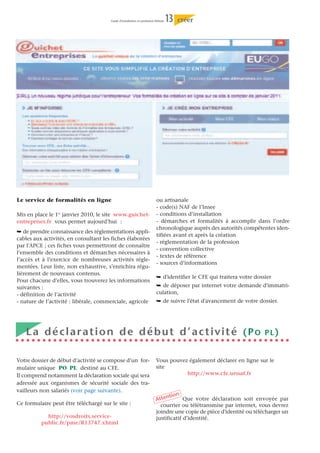 Guide d’installation en profession libérale   13   créer




Le service de formalités en ligne                                          ou artisanale
                                                                           - code(s) NAF de l’Insee
Mis en place le 1er janvier 2010, le site www.guichet-                     - conditions d’installation
entreprises.fr vous permet aujourd’hui :                                   - démarches et formalités à accomplir dans l’ordre
                                                                           chronologique auprès des autorités compétentes iden-
¯ de prendre connaissance des réglementations appli-
                                                                           tifiées avant et après la création
cables aux activités, en consultant les fiches élaborées
                                                                           - réglementation de la profession
par l'APCE ; ces fiches vous permettront de connaître
                                                                           - convention collective
l’ensemble des conditions et démarches nécessaires à
                                                                           - textes de référence
l’accès et à l’exercice de nombreuses activités régle-
                                                                           - sources d’informations
mentées. Leur liste, non exhaustive, s’enrichira régu-
lièrement de nouveaux contenus.
                                                                           ¯ d'identifier le CFE qui traitera votre dossier
Pour chacune d’elles, vous trouverez les informations
suivantes :                                                                ¯ de déposer par internet votre demande d'immatri-
- définition de l’activité                                                 culation,
- nature de l’activité : libérale, commerciale, agricole                   ¯ de suivre l'état d'avancement de votre dossier.




   La déclaration de début d’activité (PO                                                                               PL)


Votre dossier de début d’activité se compose d’un for-                     Vous pouvez également déclarer en ligne sur le
mulaire unique PO PL destiné au CFE.                                       site
Il comprend notamment la déclaration sociale qui sera                                 http://www.cfe.urssaf.fr
adressée aux organismes de sécurité sociale des tra-
vailleurs non salariés (voir page suivante).
                                                                                ntion Que votre déclaration soit envoyée par
                                                                           Atte
Ce formulaire peut être téléchargé sur le site :                             courrier ou télétransmise par internet, vous devrez
                                                                           joindre une copie de pièce d'identité ou télécharger un
            http://vosdroits.service-                                      justificatif d’identité.
          public.fr/pme/R13747.xhtml
 