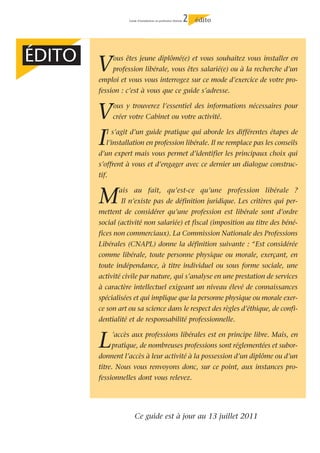 Guide d’installation en profession libérale   2   édito




ÉDITO
        V      ous êtes jeune diplômé(e) et vous souhaitez vous installer en
               profession libérale, vous êtes salarié(e) ou à la recherche d’un
        emploi et vous vous interrogez sur ce mode d’exercice de votre pro-
        fession : c’est à vous que ce guide s’adresse.


        V      ous y trouverez l’essentiel des informations nécessaires pour
               créer votre Cabinet ou votre activité.


        I  l s’agit d’un guide pratique qui aborde les différentes étapes de
           l’installation en profession libérale. Il ne remplace pas les conseils
        d’un expert mais vous permet d’identifier les principaux choix qui
        s’offrent à vous et d’engager avec ce dernier un dialogue construc-
        tif.


        M        ais au fait, qu’est-ce qu’une profession libérale ?
                  Il n’existe pas de définition juridique. Les critères qui per-
        mettent de considérer qu’une profession est libérale sont d’ordre
        social (activité non salariée) et fiscal (imposition au titre des béné-
        fices non commerciaux). La Commission Nationale des Professions
        Libérales (CNAPL) donne la définition suivante : “Est considérée
        comme libérale, toute personne physique ou morale, exerçant, en
        toute indépendance, à titre individuel ou sous forme sociale, une
        activité civile par nature, qui s’analyse en une prestation de services
        à caractère intellectuel exigeant un niveau élevé de connaissances
        spécialisées et qui implique que la personne physique ou morale exer-
        ce son art ou sa science dans le respect des règles d’éthique, de confi-
        dentialité et de responsabilité professionnelle.


        L      ’accès aux professions libérales est en principe libre. Mais, en
               pratique, de nombreuses professions sont réglementées et subor-
        donnent l’accès à leur activité à la possession d’un diplôme ou d’un
        titre. Nous vous renvoyons donc, sur ce point, aux instances pro-
        fessionnelles dont vous relevez.




                        Ce guide est à jour au 13 juillet 2011
 