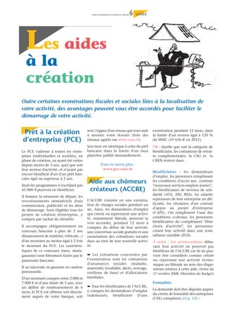 Guide d’installation en profession libérale   6   créer




  Les aides
  à la
  création
Outre certaines exonérations fiscales et sociales liées à la localisation de
votre activité, des avantages peuvent vous être accordés pour faciliter le
démarrage de votre activité.


Prêt à la création                        avec l'appui d'un réseau qui vous aide
                                          à monter votre dossier (liste des
                                                                                                      exonération pendant 12 mois, dans
                                                                                                      la limite d’un revenu égal à 120 %
d’entreprise (PCE)                        réseaux agréés sur www.oseo.fr).                            du SMIC (19 656 € en 2011).
                                          Son taux est identique à celui du prêt                      NB : Quelle que soit la catégorie de
Le PCE s'adresse à toutes les entre-      bancaire dans la limite d'un taux                           bénéficiaire, les cotisations de retrai-
prises (individuelles et sociétés), en    plancher publié mensuellement.                              te complémentaire, la CSG et la
phase de création, ou ayant été créées                                                                CRDS restent dues.
depuis moins de 3 ans, quel que soit                  Pour en savoir plus :
leur secteur d'activité, et n'ayant pas                www.pce.oseo.fr
                                                                                                      Bénéficiaires : les demandeurs
encore bénéficié d'un d'un prêt ban-
                                                                                                      d’emploi, les personnes remplissant
caire égal ou supérieur à 2 ans.
Seuls les programmes n’excédant pas
                                           Aide aux chômeurs                                          les conditions d’accès aux contrats
                                                                                                      “nouveaux services-emplois jeunes”,
45 000 € peuvent en bénéficier.            créateurs (ACCRE)                                          les bénéficiaires de revenus de soli-
                                                                                                      darité (ATA, ASS, RSA), les salariés
Il finance la trésorerie de départ, les
                                          L’ACCRE consiste en une exonéra-                            repreneurs de leur entreprise en dif-
investissements immatériels (frais
                                          tion de charges sociales pendant un                         ficulté, les titulaires d'un contrat
commerciaux, publicité) et les aléas
                                          an. Ainsi, les demandeurs d’emploi                          d'appui au projet d'entreprise
de démarrage. Sont éligibles tous les
                                          qui créent ou reprennent une activi-                        (CAPE), s'ils remplissent l’une des
projets de création d'entreprise, y
                                          té, notamment libérale, peuvent se                          conditions ci-dessus, les personnes
compris par rachat de clientèle.
                                          voir accorder, pendant 12 mois à                            bénéficiaires du complément "libre
Il accompagne obligatoirement un          compter du début de leur activité,                          choix d'activité", les personnes
concours bancaire à plus de 2 ans         une couverture sociale gratuite et une                      créant leur activité dans une zone
(financement de matériel, véhicule...)    exonération des cotisations sociales                        urbaine sensible (ZUS).
d'un montant au moins égal à 2 fois       dues au titre de leur nouvelle activi-                      À noter : Les artistes-auteurs débu-
le montant du PCE. Les caractéris-        té.                                                         tant leur activité ne peuvent pas
tiques de ce concours (taux, durée,                                                                   bénéficier de l’ACCRE car ils ne peu-
garantie) sont librement fixées par le    ¯ Les cotisations concernées par                            vent être considérés comme créant
partenaire bancaire.                      l’exonération sont les cotisations                          ou reprenant une activité écono-
                                          d’assurances sociales (maladie,                             mique ou libérale au sens des dispo-
Il ne nécessite ni garantie ni caution    maternité, invalidité, décès, veuvage,                      sitions relative à cette aide. (lettre du
personnelle.                              vieillesse de base) et d’allocations                        17 octobre 2008, Ministère du Budget)
D’un montant compris entre 2 000 et       familiales.
7 000 € et d’une durée de 5 ans, avec                                                                 Formalités
un différé de remboursement de 6          ¯ Tous les bénéficiaires de l’ACCRE,
                                          y compris les demandeurs d’emploi                           La demande doit être déposée auprès
mois, le PCE est obtenu soit directe-
                                          indemnisés, bénéficient d’une                               du centre de formalité des entreprises
ment auprès de votre banque, soit
                                                                                                      (CFE) compétent (cf p. 12) :
 