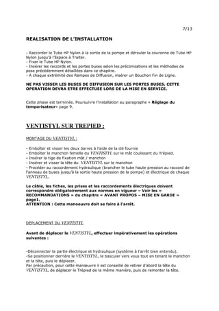 Page 10 sur 15
http://brumisation.blogspot.fr/
REALISATION DE L’INSTALLATION
- Raccorder le Tube HP Nylon à la sortie de la pompe et dérouler la couronne de Tube HP
Nylon jusqu’à l’Espace à Traiter.
- Fixer le Tube HP Nylon.
- Insérer les raccords et les portes buses selon les préconisations et les méthodes de
pose précédemment détaillées dans ce chapitre.
- A chaque extrémité des Rampes de Diffusion, insérer un Bouchon Fin de Ligne.
NE PAS VISSER LES BUSES DE DIFFUSION SUR LES PORTES BUSES. CETTE
OPERATION DEVRA ETRE EFFECTUEE LORS DE LA MISE EN SERVICE.
Cette phase est terminée. Poursuivre l’installation au paragraphe « Réglage du
temporisateur» page 9.
VENTISTYL SUR TREPIED :
MONTAGE DU VENTISTYL :
- Emboîter et visser les deux barres à l’aide de la clé fournie
- Emboîter le manchon femelle du VENTISTYL sur le mât coulissant du Trépied.
- Insérer la tige de fixation mât / manchon
- Insérer et visser la tête du VENTISTYL sur le manchon
- Procéder au raccordement hydraulique (brancher le tube haute pression au raccord de
l’anneau de buses jusqu’à la sortie haute pression de la pompe) et électrique de chaque
VENTISTYL.
Le câble, les fiches, les prises et les raccordements électriques doivent
correspondre obligatoirement aux normes en vigueur – Voir les «
RECOMMANDATIONS » du chapitre « AVANT PROPOS – MISE EN GARDE »
page1.
ATTENTION : Cette manoeuvre doit se faire à l’arrêt.
DEPLACEMENT DU VENTISTYL
Avant de déplacer le VENTISTYL, effectuer impérativement les opérations
suivantes :
-Déconnecter la partie électrique et hydraulique (système à l’arrêt bien entendu).
-Se positionner derrière le VENTISTYL, le basculer vers vous tout en tenant le manchon
et la tête, puis le déplacer.
Par précaution, pour cette manœuvre il est conseillé de retirer d’abord la tête du
VENTISTYL, de déplacer le Trépied de la même manière, puis de remonter la tête.
 