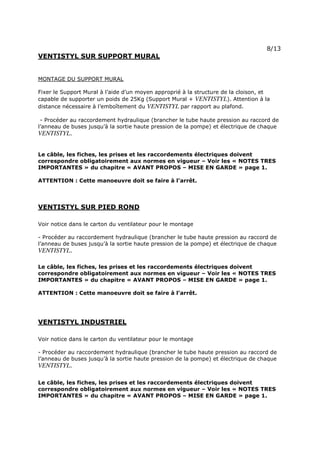 Page 11 sur 15
http://brumisation.blogspot.fr/
VENTISTYL SUR SUPPORT MURAL
MONTAGE DU SUPPORT MURAL
Fixer le Support Mural à l’aide d’un moyen approprié à la structure de la cloison, et
capable de supporter un poids de 25Kg (Support Mural + VENTISTYL). Attention à la
distance nécessaire à l’emboîtement du VENTISTYL par rapport au plafond.
- Procéder au raccordement hydraulique (brancher le tube haute pression au raccord de
l’anneau de buses jusqu’à la sortie haute pression de la pompe) et électrique de chaque
VENTISTYL.
Le câble, les fiches, les prises et les raccordements électriques doivent
correspondre obligatoirement aux normes en vigueur – Voir les « NOTES TRES
IMPORTANTES » du chapitre « AVANT PROPOS – MISE EN GARDE » page 1.
ATTENTION : Cette manoeuvre doit se faire à l’arrêt.
VENTISTYL SUR PIED ROND
Voir notice dans le carton du ventilateur pour le montage
- Procéder au raccordement hydraulique (brancher le tube haute pression au raccord de
l’anneau de buses jusqu’à la sortie haute pression de la pompe) et électrique de chaque
VENTISTYL.
Le câble, les fiches, les prises et les raccordements électriques doivent
correspondre obligatoirement aux normes en vigueur – Voir les « NOTES TRES
IMPORTANTES » du chapitre « AVANT PROPOS – MISE EN GARDE » page 1.
ATTENTION : Cette manoeuvre doit se faire à l’arrêt.
VENTISTYL INDUSTRIEL
Voir notice dans le carton du ventilateur pour le montage
- Procéder au raccordement hydraulique (brancher le tube haute pression au raccord de
l’anneau de buses jusqu’à la sortie haute pression de la pompe) et électrique de chaque
VENTISTYL.
Le câble, les fiches, les prises et les raccordements électriques doivent
correspondre obligatoirement aux normes en vigueur – Voir les « NOTES TRES
IMPORTANTES » du chapitre « AVANT PROPOS – MISE EN GARDE » page 1.
 