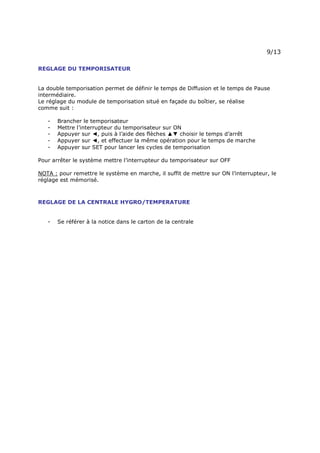 Page 12 sur 15
http://brumisation.blogspot.fr/
REGLAGE DU TEMPORISATEUR
La double temporisation permet de définir le temps de Diffusion et le temps de Pause
intermédiaire.
Le réglage du module de temporisation situé en façade du boîtier, se réalise
comme suit :
- Brancher le temporisateur
- Mettre l’interrupteur du temporisateur sur ON
- Appuyer sur ◄, puis à l’aide des flèches ▲▼ choisir le temps d’arrêt
- Appuyer sur ◄, et effectuer la même opération pour le temps de marche
- Appuyer sur SET pour lancer les cycles de temporisation
Pour arrêter le système mettre l’interrupteur du temporisateur sur OFF
NOTA : pour remettre le système en marche, il suffit de mettre sur ON l’interrupteur, le
réglage est mémorisé.
REGLAGE DE LA CENTRALE HYGRO/TEMPERATURE
- Se référer à la notice dans le carton de la centrale


 